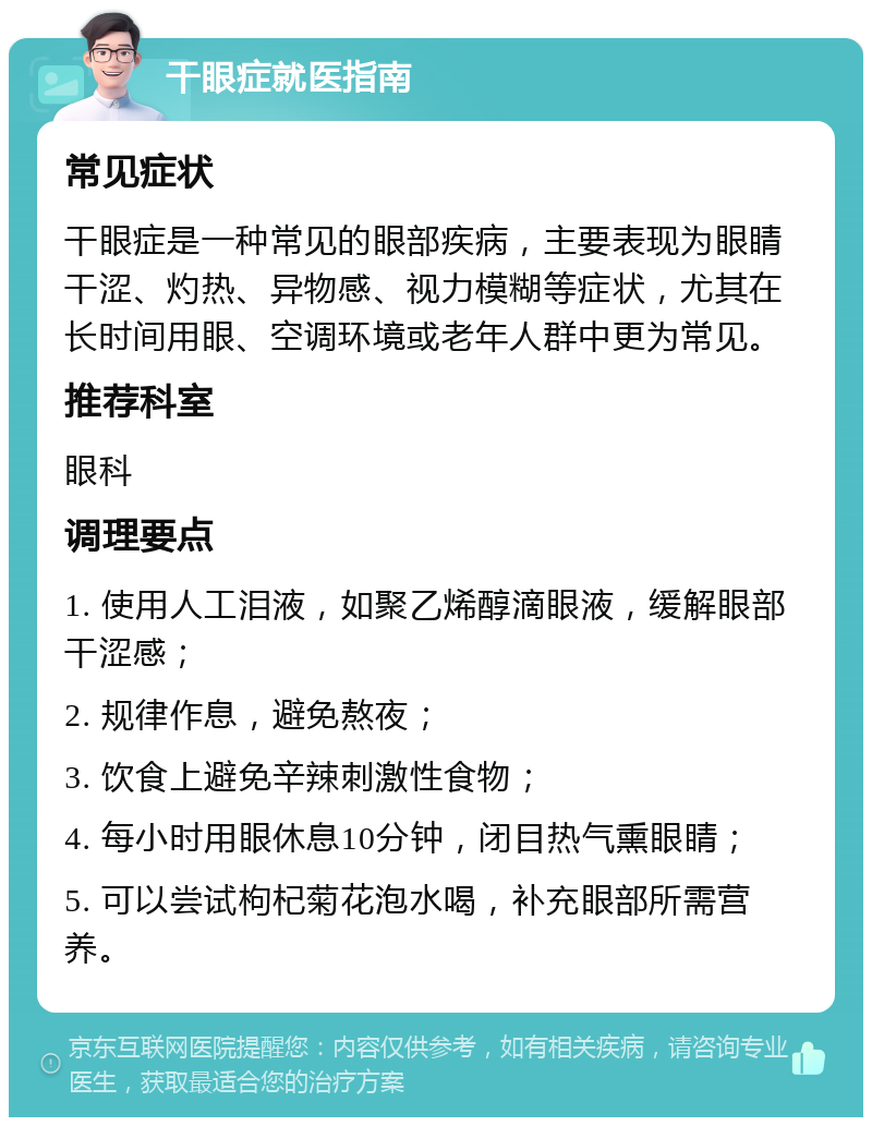 干眼症就医指南 常见症状 干眼症是一种常见的眼部疾病，主要表现为眼睛干涩、灼热、异物感、视力模糊等症状，尤其在长时间用眼、空调环境或老年人群中更为常见。 推荐科室 眼科 调理要点 1. 使用人工泪液，如聚乙烯醇滴眼液，缓解眼部干涩感； 2. 规律作息，避免熬夜； 3. 饮食上避免辛辣刺激性食物； 4. 每小时用眼休息10分钟，闭目热气熏眼睛； 5. 可以尝试枸杞菊花泡水喝，补充眼部所需营养。