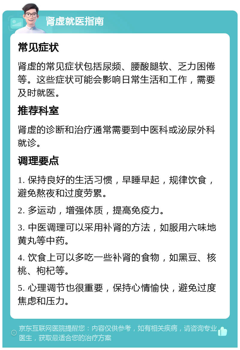 肾虚就医指南 常见症状 肾虚的常见症状包括尿频、腰酸腿软、乏力困倦等。这些症状可能会影响日常生活和工作，需要及时就医。 推荐科室 肾虚的诊断和治疗通常需要到中医科或泌尿外科就诊。 调理要点 1. 保持良好的生活习惯，早睡早起，规律饮食，避免熬夜和过度劳累。 2. 多运动，增强体质，提高免疫力。 3. 中医调理可以采用补肾的方法，如服用六味地黄丸等中药。 4. 饮食上可以多吃一些补肾的食物，如黑豆、核桃、枸杞等。 5. 心理调节也很重要，保持心情愉快，避免过度焦虑和压力。