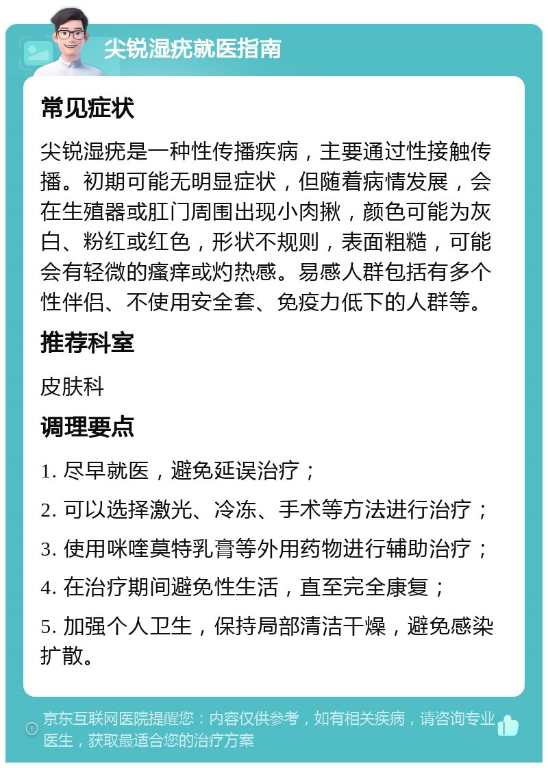 尖锐湿疣就医指南 常见症状 尖锐湿疣是一种性传播疾病，主要通过性接触传播。初期可能无明显症状，但随着病情发展，会在生殖器或肛门周围出现小肉揪，颜色可能为灰白、粉红或红色，形状不规则，表面粗糙，可能会有轻微的瘙痒或灼热感。易感人群包括有多个性伴侣、不使用安全套、免疫力低下的人群等。 推荐科室 皮肤科 调理要点 1. 尽早就医，避免延误治疗； 2. 可以选择激光、冷冻、手术等方法进行治疗； 3. 使用咪喹莫特乳膏等外用药物进行辅助治疗； 4. 在治疗期间避免性生活，直至完全康复； 5. 加强个人卫生，保持局部清洁干燥，避免感染扩散。