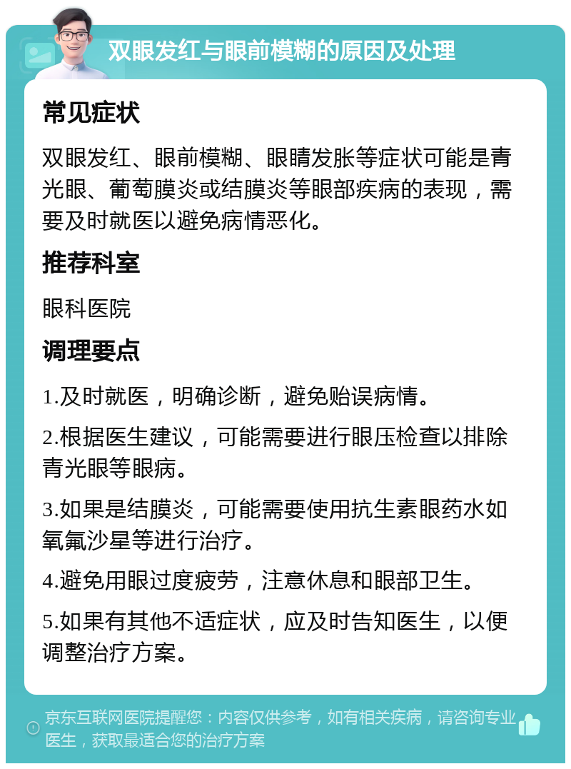 双眼发红与眼前模糊的原因及处理 常见症状 双眼发红、眼前模糊、眼睛发胀等症状可能是青光眼、葡萄膜炎或结膜炎等眼部疾病的表现，需要及时就医以避免病情恶化。 推荐科室 眼科医院 调理要点 1.及时就医，明确诊断，避免贻误病情。 2.根据医生建议，可能需要进行眼压检查以排除青光眼等眼病。 3.如果是结膜炎，可能需要使用抗生素眼药水如氧氟沙星等进行治疗。 4.避免用眼过度疲劳，注意休息和眼部卫生。 5.如果有其他不适症状，应及时告知医生，以便调整治疗方案。