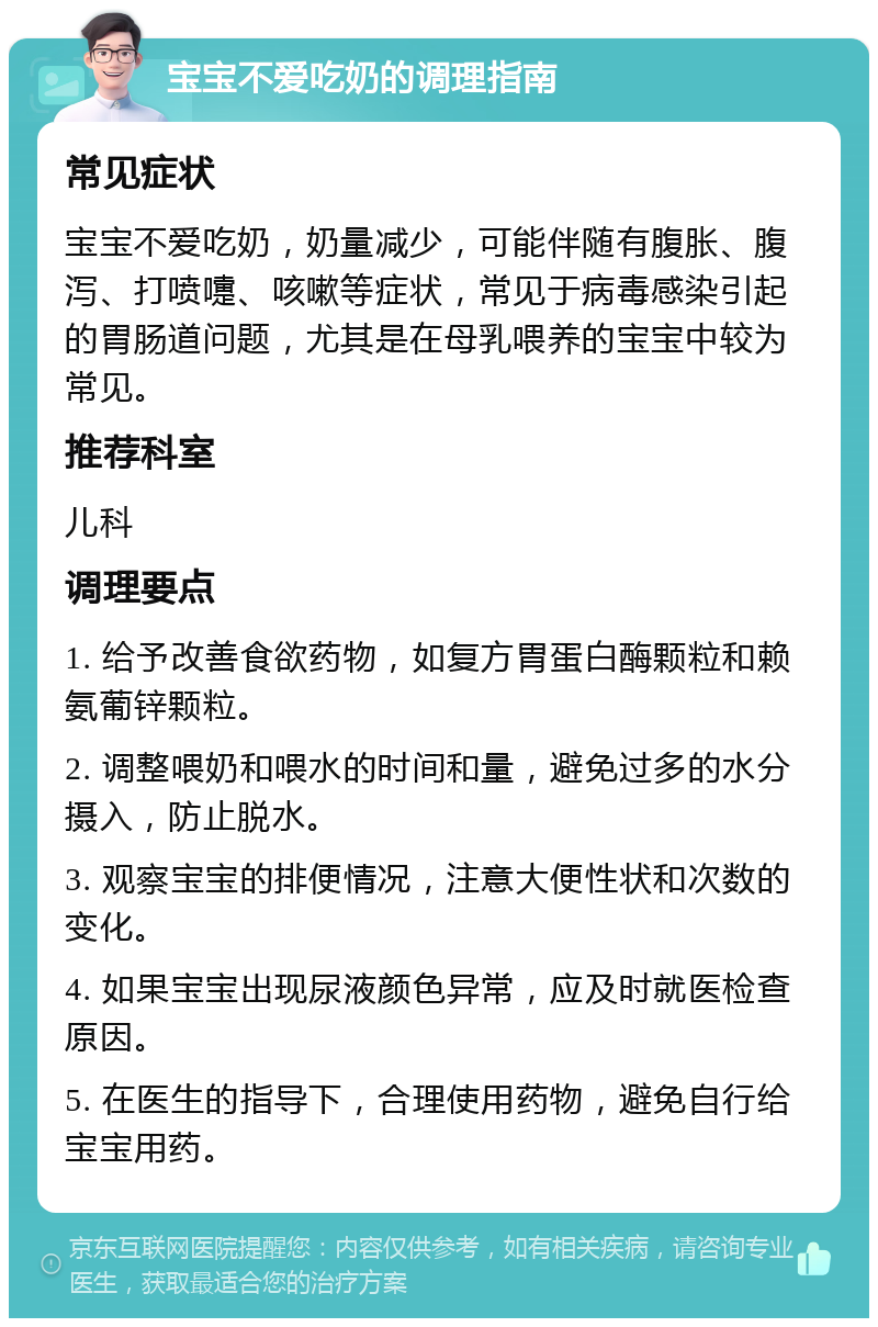 宝宝不爱吃奶的调理指南 常见症状 宝宝不爱吃奶，奶量减少，可能伴随有腹胀、腹泻、打喷嚏、咳嗽等症状，常见于病毒感染引起的胃肠道问题，尤其是在母乳喂养的宝宝中较为常见。 推荐科室 儿科 调理要点 1. 给予改善食欲药物，如复方胃蛋白酶颗粒和赖氨葡锌颗粒。 2. 调整喂奶和喂水的时间和量，避免过多的水分摄入，防止脱水。 3. 观察宝宝的排便情况，注意大便性状和次数的变化。 4. 如果宝宝出现尿液颜色异常，应及时就医检查原因。 5. 在医生的指导下，合理使用药物，避免自行给宝宝用药。