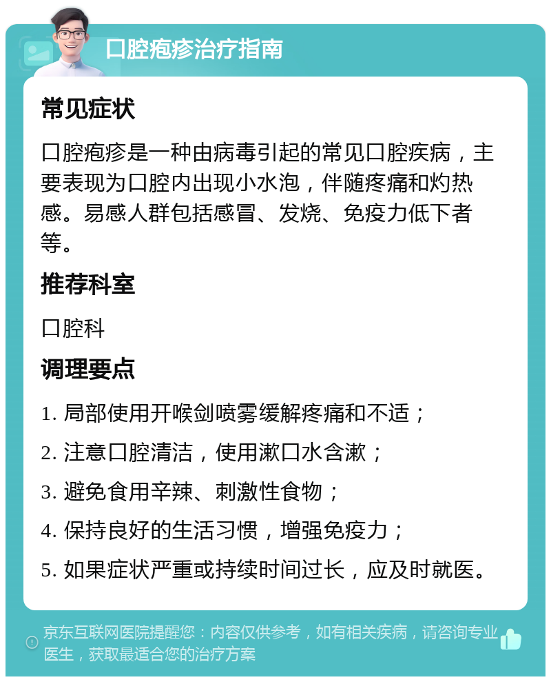 口腔疱疹治疗指南 常见症状 口腔疱疹是一种由病毒引起的常见口腔疾病，主要表现为口腔内出现小水泡，伴随疼痛和灼热感。易感人群包括感冒、发烧、免疫力低下者等。 推荐科室 口腔科 调理要点 1. 局部使用开喉剑喷雾缓解疼痛和不适； 2. 注意口腔清洁，使用漱口水含漱； 3. 避免食用辛辣、刺激性食物； 4. 保持良好的生活习惯，增强免疫力； 5. 如果症状严重或持续时间过长，应及时就医。