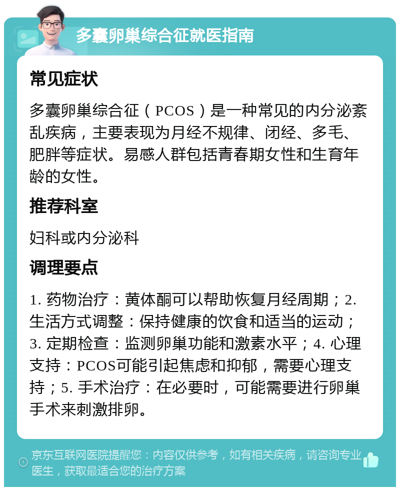 多囊卵巢综合征就医指南 常见症状 多囊卵巢综合征（PCOS）是一种常见的内分泌紊乱疾病，主要表现为月经不规律、闭经、多毛、肥胖等症状。易感人群包括青春期女性和生育年龄的女性。 推荐科室 妇科或内分泌科 调理要点 1. 药物治疗：黄体酮可以帮助恢复月经周期；2. 生活方式调整：保持健康的饮食和适当的运动；3. 定期检查：监测卵巢功能和激素水平；4. 心理支持：PCOS可能引起焦虑和抑郁，需要心理支持；5. 手术治疗：在必要时，可能需要进行卵巢手术来刺激排卵。