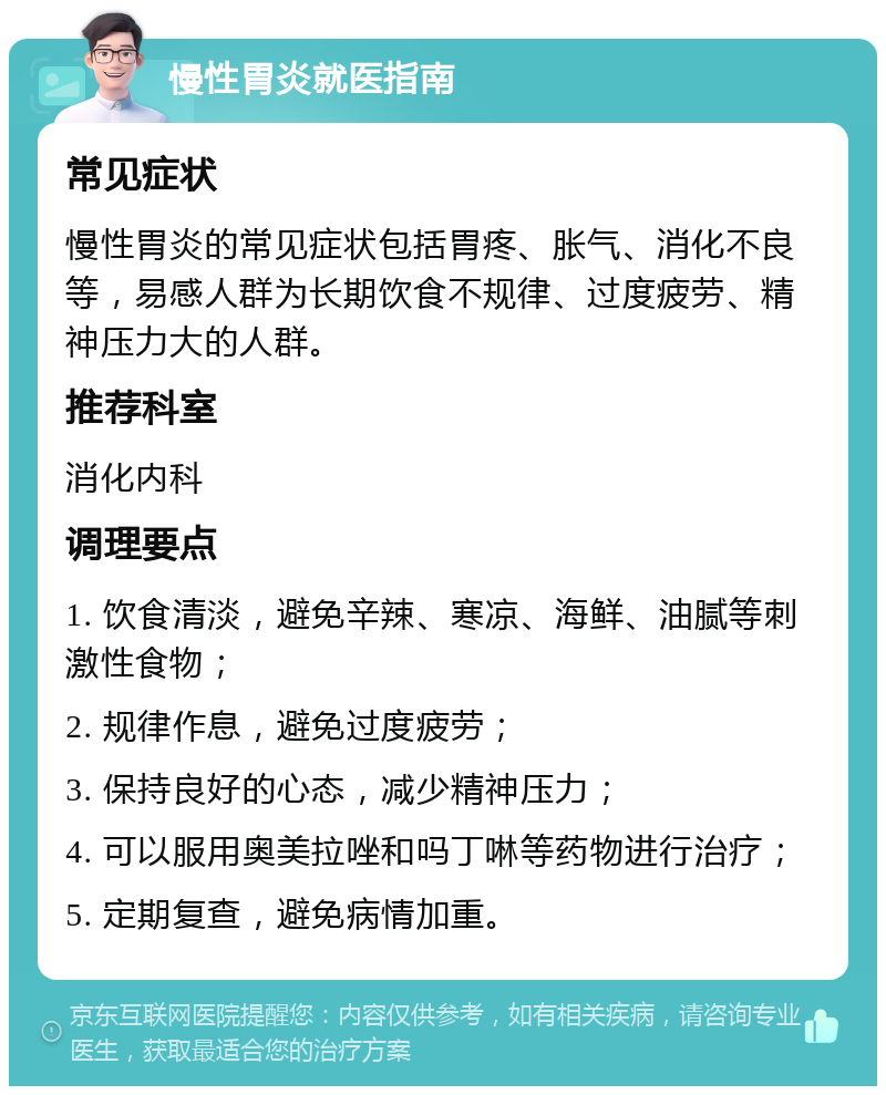 慢性胃炎就医指南 常见症状 慢性胃炎的常见症状包括胃疼、胀气、消化不良等，易感人群为长期饮食不规律、过度疲劳、精神压力大的人群。 推荐科室 消化内科 调理要点 1. 饮食清淡，避免辛辣、寒凉、海鲜、油腻等刺激性食物； 2. 规律作息，避免过度疲劳； 3. 保持良好的心态，减少精神压力； 4. 可以服用奥美拉唑和吗丁啉等药物进行治疗； 5. 定期复查，避免病情加重。