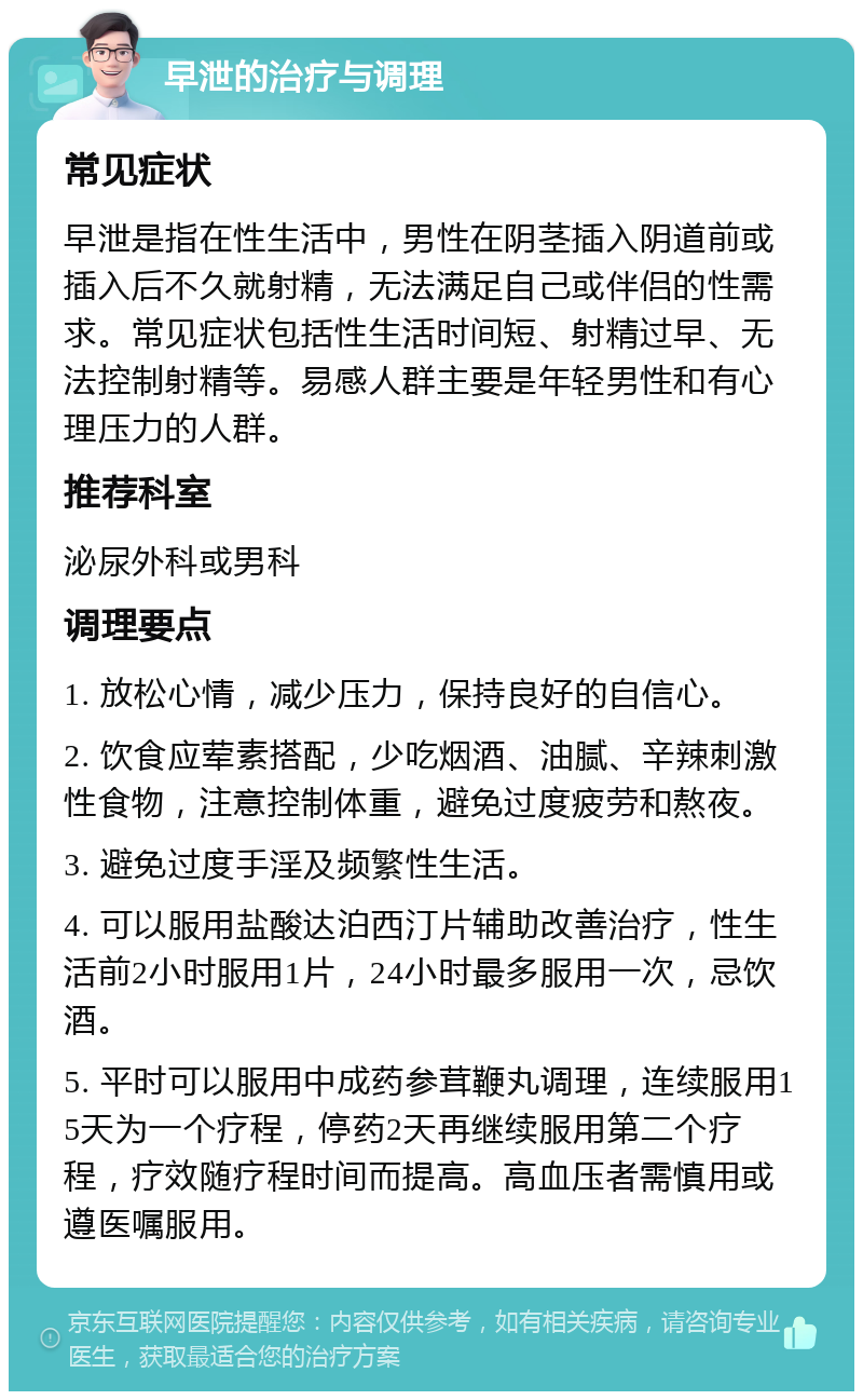 早泄的治疗与调理 常见症状 早泄是指在性生活中，男性在阴茎插入阴道前或插入后不久就射精，无法满足自己或伴侣的性需求。常见症状包括性生活时间短、射精过早、无法控制射精等。易感人群主要是年轻男性和有心理压力的人群。 推荐科室 泌尿外科或男科 调理要点 1. 放松心情，减少压力，保持良好的自信心。 2. 饮食应荤素搭配，少吃烟酒、油腻、辛辣刺激性食物，注意控制体重，避免过度疲劳和熬夜。 3. 避免过度手淫及频繁性生活。 4. 可以服用盐酸达泊西汀片辅助改善治疗，性生活前2小时服用1片，24小时最多服用一次，忌饮酒。 5. 平时可以服用中成药参茸鞭丸调理，连续服用15天为一个疗程，停药2天再继续服用第二个疗程，疗效随疗程时间而提高。高血压者需慎用或遵医嘱服用。