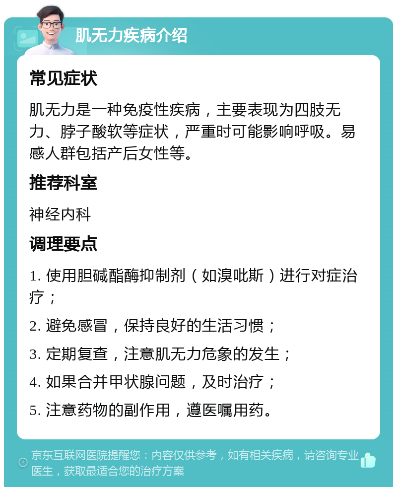 肌无力疾病介绍 常见症状 肌无力是一种免疫性疾病，主要表现为四肢无力、脖子酸软等症状，严重时可能影响呼吸。易感人群包括产后女性等。 推荐科室 神经内科 调理要点 1. 使用胆碱酯酶抑制剂（如溴吡斯）进行对症治疗； 2. 避免感冒，保持良好的生活习惯； 3. 定期复查，注意肌无力危象的发生； 4. 如果合并甲状腺问题，及时治疗； 5. 注意药物的副作用，遵医嘱用药。