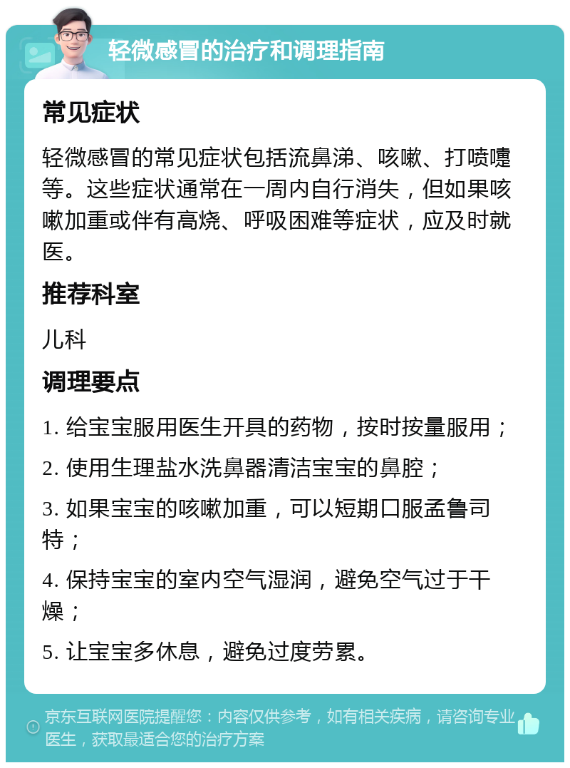 轻微感冒的治疗和调理指南 常见症状 轻微感冒的常见症状包括流鼻涕、咳嗽、打喷嚏等。这些症状通常在一周内自行消失，但如果咳嗽加重或伴有高烧、呼吸困难等症状，应及时就医。 推荐科室 儿科 调理要点 1. 给宝宝服用医生开具的药物，按时按量服用； 2. 使用生理盐水洗鼻器清洁宝宝的鼻腔； 3. 如果宝宝的咳嗽加重，可以短期口服孟鲁司特； 4. 保持宝宝的室内空气湿润，避免空气过于干燥； 5. 让宝宝多休息，避免过度劳累。