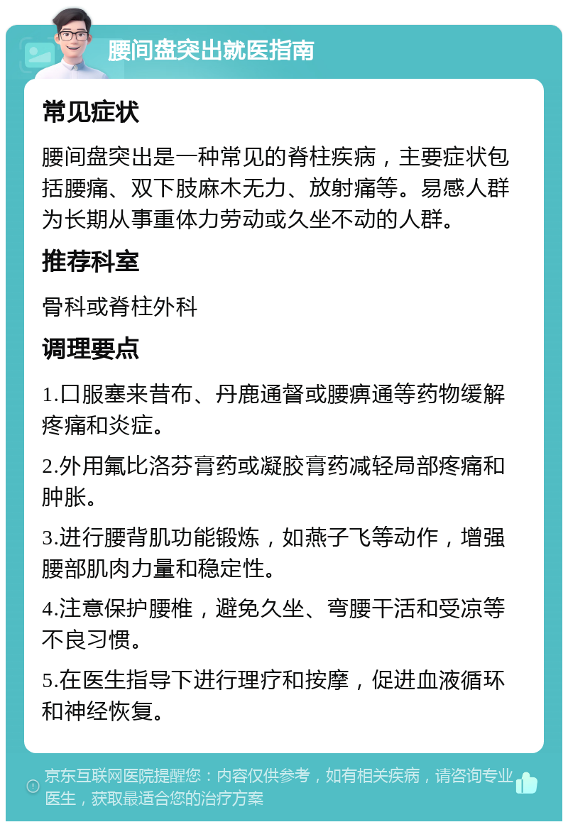 腰间盘突出就医指南 常见症状 腰间盘突出是一种常见的脊柱疾病，主要症状包括腰痛、双下肢麻木无力、放射痛等。易感人群为长期从事重体力劳动或久坐不动的人群。 推荐科室 骨科或脊柱外科 调理要点 1.口服塞来昔布、丹鹿通督或腰痹通等药物缓解疼痛和炎症。 2.外用氟比洛芬膏药或凝胶膏药减轻局部疼痛和肿胀。 3.进行腰背肌功能锻炼，如燕子飞等动作，增强腰部肌肉力量和稳定性。 4.注意保护腰椎，避免久坐、弯腰干活和受凉等不良习惯。 5.在医生指导下进行理疗和按摩，促进血液循环和神经恢复。