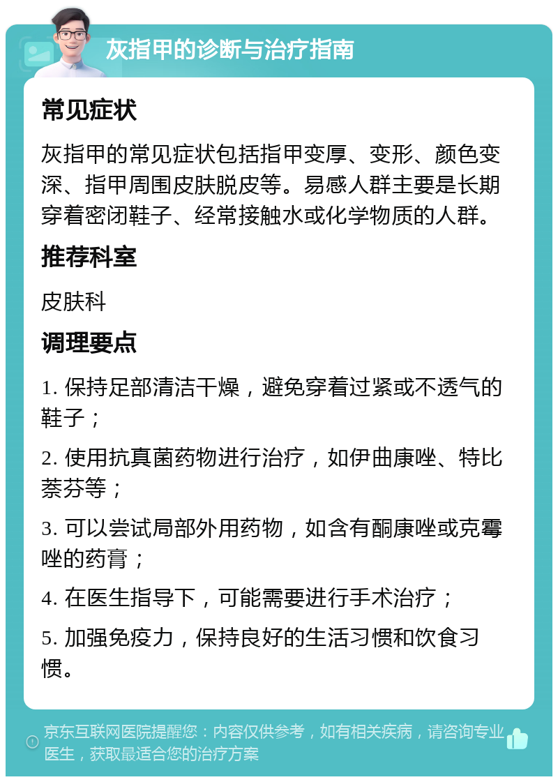 灰指甲的诊断与治疗指南 常见症状 灰指甲的常见症状包括指甲变厚、变形、颜色变深、指甲周围皮肤脱皮等。易感人群主要是长期穿着密闭鞋子、经常接触水或化学物质的人群。 推荐科室 皮肤科 调理要点 1. 保持足部清洁干燥，避免穿着过紧或不透气的鞋子； 2. 使用抗真菌药物进行治疗，如伊曲康唑、特比萘芬等； 3. 可以尝试局部外用药物，如含有酮康唑或克霉唑的药膏； 4. 在医生指导下，可能需要进行手术治疗； 5. 加强免疫力，保持良好的生活习惯和饮食习惯。