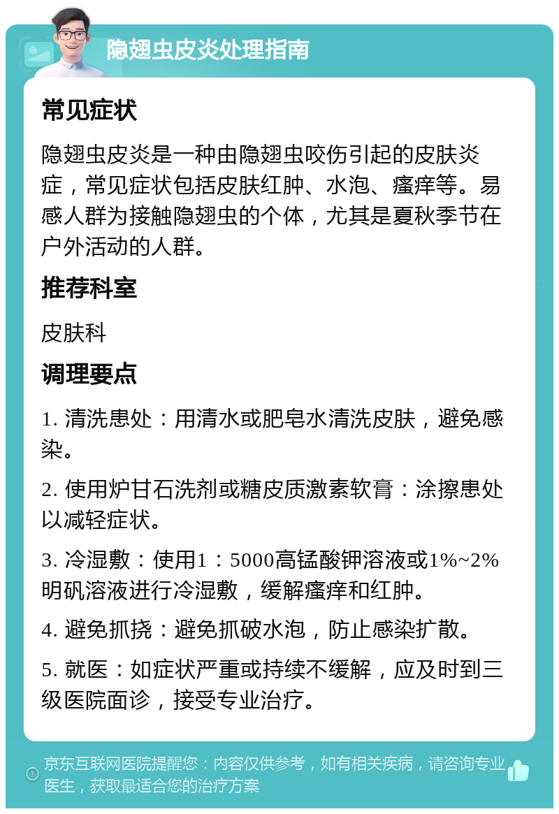 隐翅虫皮炎处理指南 常见症状 隐翅虫皮炎是一种由隐翅虫咬伤引起的皮肤炎症，常见症状包括皮肤红肿、水泡、瘙痒等。易感人群为接触隐翅虫的个体，尤其是夏秋季节在户外活动的人群。 推荐科室 皮肤科 调理要点 1. 清洗患处：用清水或肥皂水清洗皮肤，避免感染。 2. 使用炉甘石洗剂或糖皮质激素软膏：涂擦患处以减轻症状。 3. 冷湿敷：使用1：5000高锰酸钾溶液或1%~2%明矾溶液进行冷湿敷，缓解瘙痒和红肿。 4. 避免抓挠：避免抓破水泡，防止感染扩散。 5. 就医：如症状严重或持续不缓解，应及时到三级医院面诊，接受专业治疗。