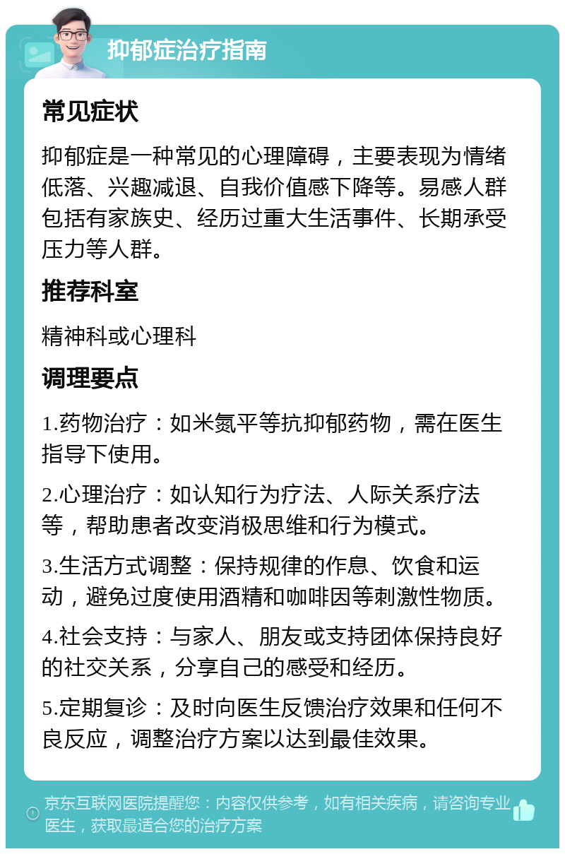 抑郁症治疗指南 常见症状 抑郁症是一种常见的心理障碍，主要表现为情绪低落、兴趣减退、自我价值感下降等。易感人群包括有家族史、经历过重大生活事件、长期承受压力等人群。 推荐科室 精神科或心理科 调理要点 1.药物治疗：如米氮平等抗抑郁药物，需在医生指导下使用。 2.心理治疗：如认知行为疗法、人际关系疗法等，帮助患者改变消极思维和行为模式。 3.生活方式调整：保持规律的作息、饮食和运动，避免过度使用酒精和咖啡因等刺激性物质。 4.社会支持：与家人、朋友或支持团体保持良好的社交关系，分享自己的感受和经历。 5.定期复诊：及时向医生反馈治疗效果和任何不良反应，调整治疗方案以达到最佳效果。