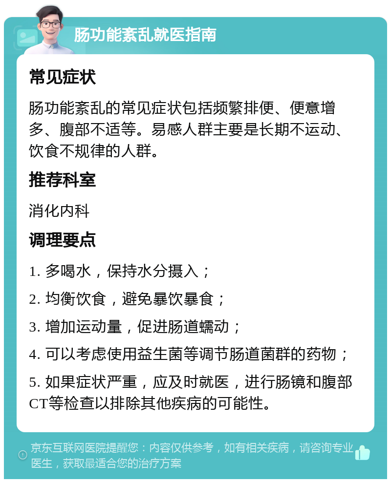 肠功能紊乱就医指南 常见症状 肠功能紊乱的常见症状包括频繁排便、便意增多、腹部不适等。易感人群主要是长期不运动、饮食不规律的人群。 推荐科室 消化内科 调理要点 1. 多喝水，保持水分摄入； 2. 均衡饮食，避免暴饮暴食； 3. 增加运动量，促进肠道蠕动； 4. 可以考虑使用益生菌等调节肠道菌群的药物； 5. 如果症状严重，应及时就医，进行肠镜和腹部CT等检查以排除其他疾病的可能性。