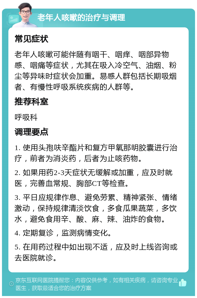 老年人咳嗽的治疗与调理 常见症状 老年人咳嗽可能伴随有咽干、咽痒、咽部异物感、咽痛等症状，尤其在吸入冷空气、油烟、粉尘等异味时症状会加重。易感人群包括长期吸烟者、有慢性呼吸系统疾病的人群等。 推荐科室 呼吸科 调理要点 1. 使用头孢呋辛酯片和复方甲氧那明胶囊进行治疗，前者为消炎药，后者为止咳药物。 2. 如果用药2-3天症状无缓解或加重，应及时就医，完善血常规、胸部CT等检查。 3. 平日应规律作息、避免劳累、精神紧张、情绪激动，保持规律清淡饮食，多食瓜果蔬菜，多饮水，避免食用辛、酸、麻、辣、油炸的食物。 4. 定期复诊，监测病情变化。 5. 在用药过程中如出现不适，应及时上线咨询或去医院就诊。