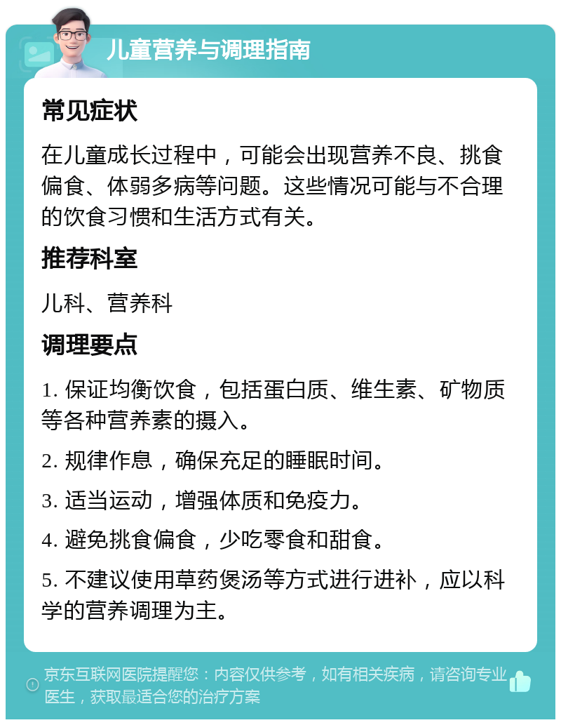 儿童营养与调理指南 常见症状 在儿童成长过程中，可能会出现营养不良、挑食偏食、体弱多病等问题。这些情况可能与不合理的饮食习惯和生活方式有关。 推荐科室 儿科、营养科 调理要点 1. 保证均衡饮食，包括蛋白质、维生素、矿物质等各种营养素的摄入。 2. 规律作息，确保充足的睡眠时间。 3. 适当运动，增强体质和免疫力。 4. 避免挑食偏食，少吃零食和甜食。 5. 不建议使用草药煲汤等方式进行进补，应以科学的营养调理为主。