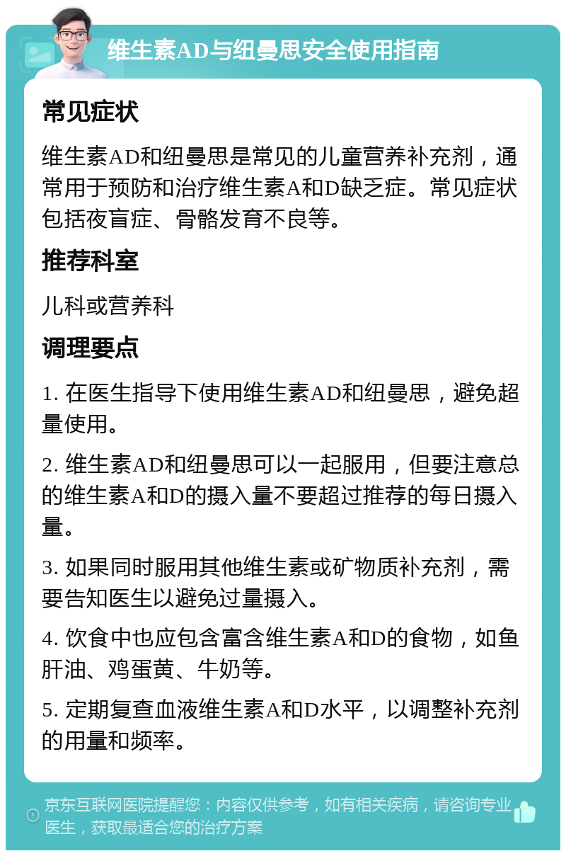 维生素AD与纽曼思安全使用指南 常见症状 维生素AD和纽曼思是常见的儿童营养补充剂，通常用于预防和治疗维生素A和D缺乏症。常见症状包括夜盲症、骨骼发育不良等。 推荐科室 儿科或营养科 调理要点 1. 在医生指导下使用维生素AD和纽曼思，避免超量使用。 2. 维生素AD和纽曼思可以一起服用，但要注意总的维生素A和D的摄入量不要超过推荐的每日摄入量。 3. 如果同时服用其他维生素或矿物质补充剂，需要告知医生以避免过量摄入。 4. 饮食中也应包含富含维生素A和D的食物，如鱼肝油、鸡蛋黄、牛奶等。 5. 定期复查血液维生素A和D水平，以调整补充剂的用量和频率。