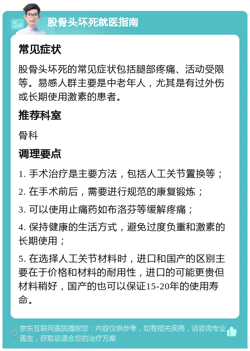 股骨头坏死就医指南 常见症状 股骨头坏死的常见症状包括腿部疼痛、活动受限等。易感人群主要是中老年人，尤其是有过外伤或长期使用激素的患者。 推荐科室 骨科 调理要点 1. 手术治疗是主要方法，包括人工关节置换等； 2. 在手术前后，需要进行规范的康复锻炼； 3. 可以使用止痛药如布洛芬等缓解疼痛； 4. 保持健康的生活方式，避免过度负重和激素的长期使用； 5. 在选择人工关节材料时，进口和国产的区别主要在于价格和材料的耐用性，进口的可能更贵但材料稍好，国产的也可以保证15-20年的使用寿命。