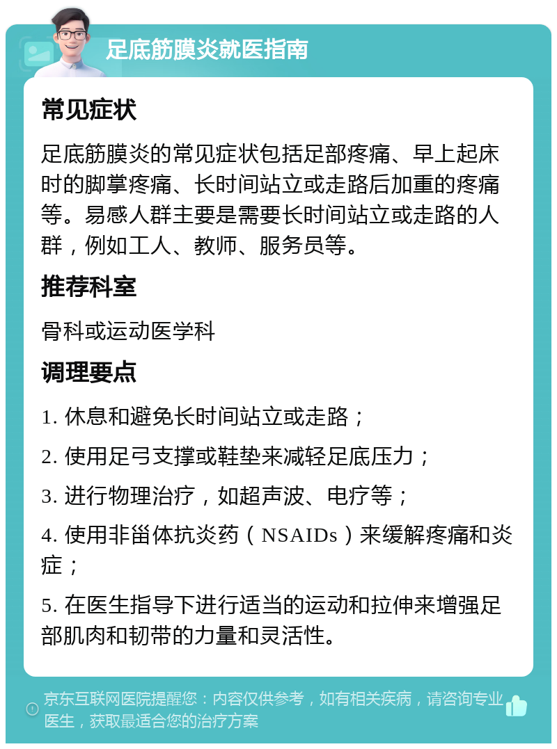 足底筋膜炎就医指南 常见症状 足底筋膜炎的常见症状包括足部疼痛、早上起床时的脚掌疼痛、长时间站立或走路后加重的疼痛等。易感人群主要是需要长时间站立或走路的人群，例如工人、教师、服务员等。 推荐科室 骨科或运动医学科 调理要点 1. 休息和避免长时间站立或走路； 2. 使用足弓支撑或鞋垫来减轻足底压力； 3. 进行物理治疗，如超声波、电疗等； 4. 使用非甾体抗炎药（NSAIDs）来缓解疼痛和炎症； 5. 在医生指导下进行适当的运动和拉伸来增强足部肌肉和韧带的力量和灵活性。