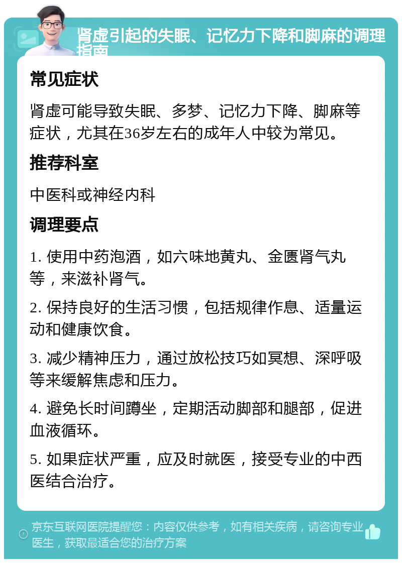 肾虚引起的失眠、记忆力下降和脚麻的调理指南 常见症状 肾虚可能导致失眠、多梦、记忆力下降、脚麻等症状，尤其在36岁左右的成年人中较为常见。 推荐科室 中医科或神经内科 调理要点 1. 使用中药泡酒，如六味地黄丸、金匮肾气丸等，来滋补肾气。 2. 保持良好的生活习惯，包括规律作息、适量运动和健康饮食。 3. 减少精神压力，通过放松技巧如冥想、深呼吸等来缓解焦虑和压力。 4. 避免长时间蹲坐，定期活动脚部和腿部，促进血液循环。 5. 如果症状严重，应及时就医，接受专业的中西医结合治疗。