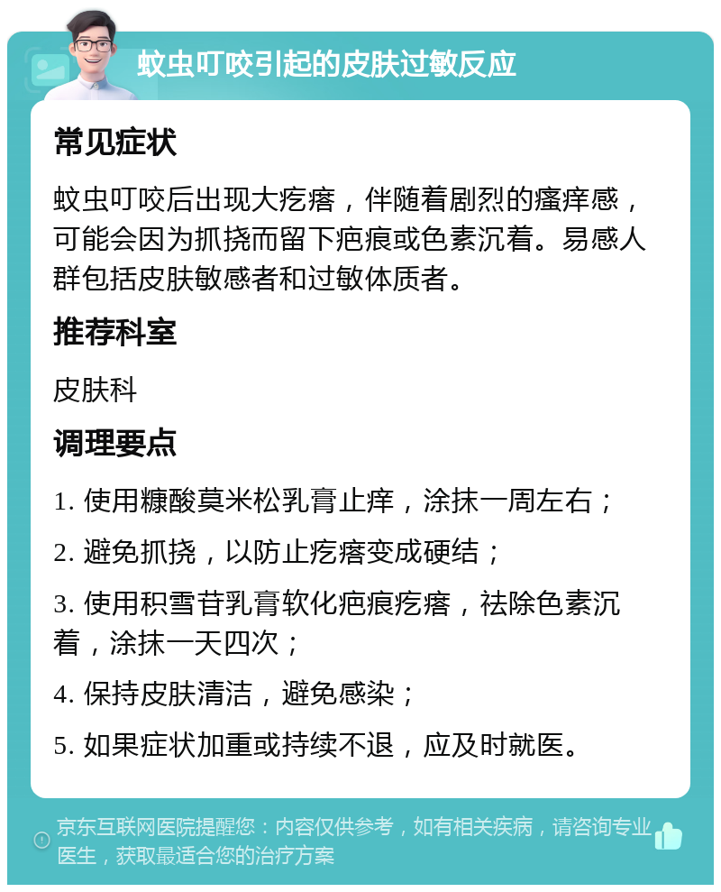 蚊虫叮咬引起的皮肤过敏反应 常见症状 蚊虫叮咬后出现大疙瘩，伴随着剧烈的瘙痒感，可能会因为抓挠而留下疤痕或色素沉着。易感人群包括皮肤敏感者和过敏体质者。 推荐科室 皮肤科 调理要点 1. 使用糠酸莫米松乳膏止痒，涂抹一周左右； 2. 避免抓挠，以防止疙瘩变成硬结； 3. 使用积雪苷乳膏软化疤痕疙瘩，祛除色素沉着，涂抹一天四次； 4. 保持皮肤清洁，避免感染； 5. 如果症状加重或持续不退，应及时就医。