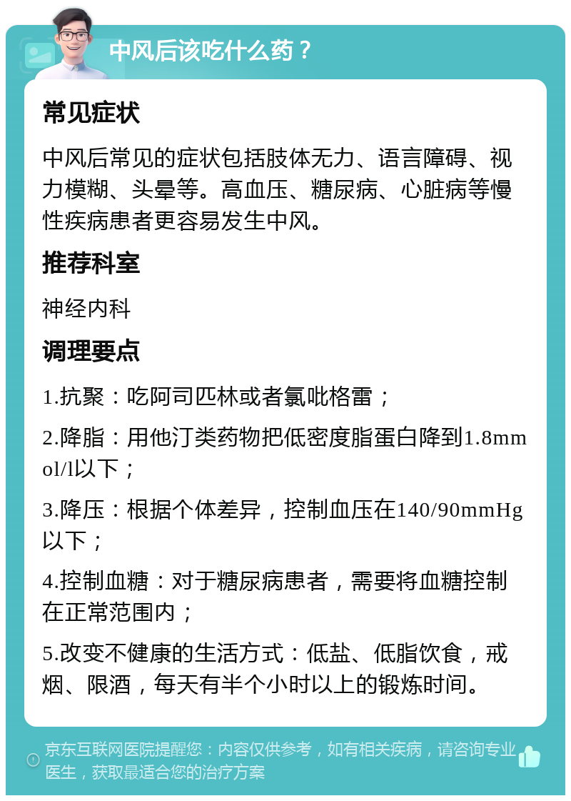 中风后该吃什么药？ 常见症状 中风后常见的症状包括肢体无力、语言障碍、视力模糊、头晕等。高血压、糖尿病、心脏病等慢性疾病患者更容易发生中风。 推荐科室 神经内科 调理要点 1.抗聚：吃阿司匹林或者氯吡格雷； 2.降脂：用他汀类药物把低密度脂蛋白降到1.8mmol/l以下； 3.降压：根据个体差异，控制血压在140/90mmHg以下； 4.控制血糖：对于糖尿病患者，需要将血糖控制在正常范围内； 5.改变不健康的生活方式：低盐、低脂饮食，戒烟、限酒，每天有半个小时以上的锻炼时间。