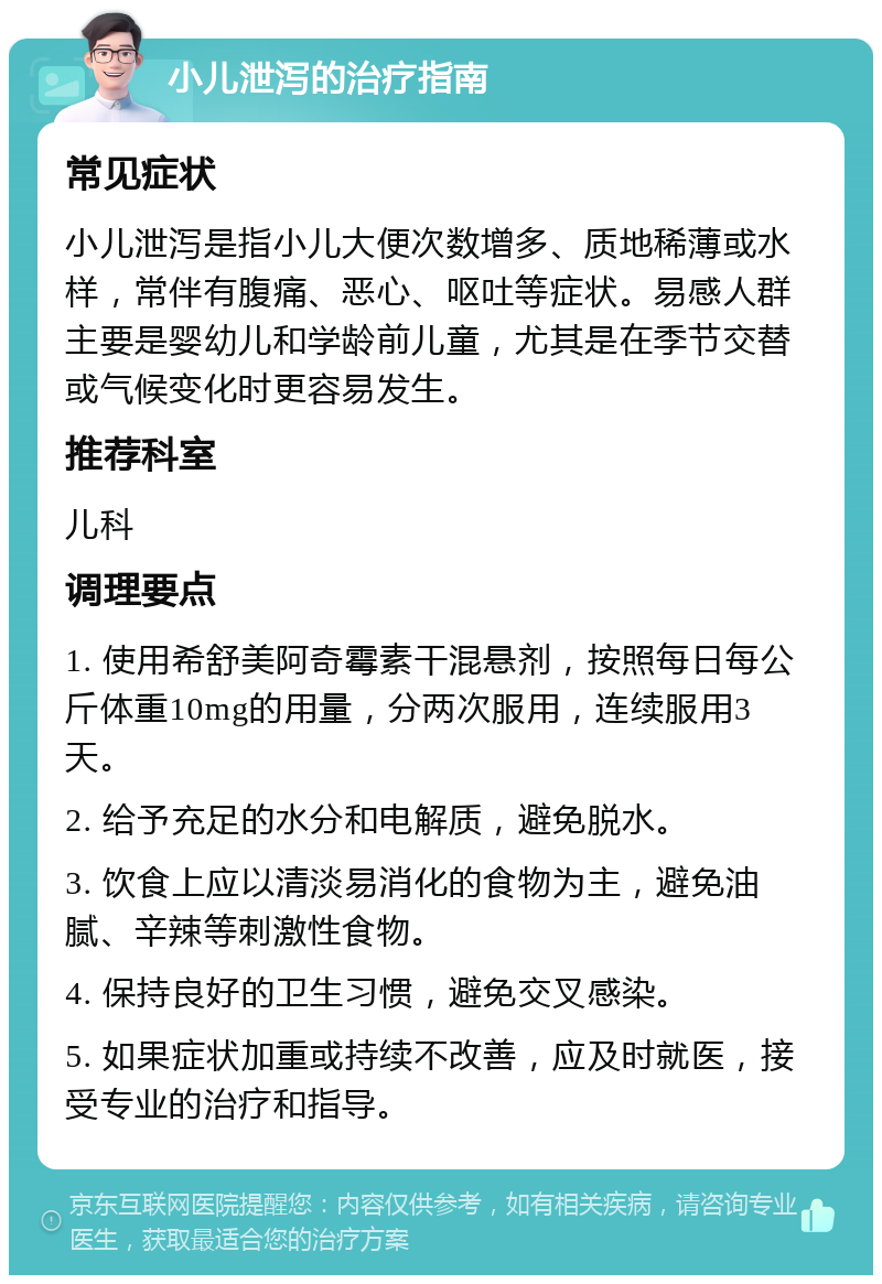 小儿泄泻的治疗指南 常见症状 小儿泄泻是指小儿大便次数增多、质地稀薄或水样，常伴有腹痛、恶心、呕吐等症状。易感人群主要是婴幼儿和学龄前儿童，尤其是在季节交替或气候变化时更容易发生。 推荐科室 儿科 调理要点 1. 使用希舒美阿奇霉素干混悬剂，按照每日每公斤体重10mg的用量，分两次服用，连续服用3天。 2. 给予充足的水分和电解质，避免脱水。 3. 饮食上应以清淡易消化的食物为主，避免油腻、辛辣等刺激性食物。 4. 保持良好的卫生习惯，避免交叉感染。 5. 如果症状加重或持续不改善，应及时就医，接受专业的治疗和指导。