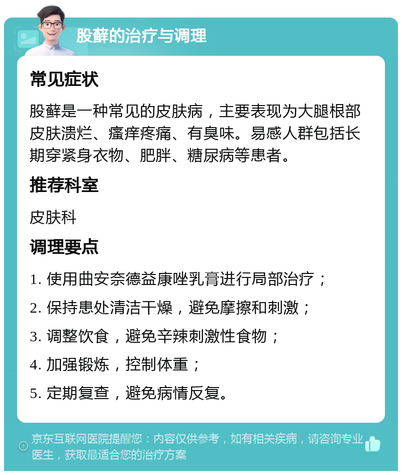 股藓的治疗与调理 常见症状 股藓是一种常见的皮肤病，主要表现为大腿根部皮肤溃烂、瘙痒疼痛、有臭味。易感人群包括长期穿紧身衣物、肥胖、糖尿病等患者。 推荐科室 皮肤科 调理要点 1. 使用曲安奈德益康唑乳膏进行局部治疗； 2. 保持患处清洁干燥，避免摩擦和刺激； 3. 调整饮食，避免辛辣刺激性食物； 4. 加强锻炼，控制体重； 5. 定期复查，避免病情反复。