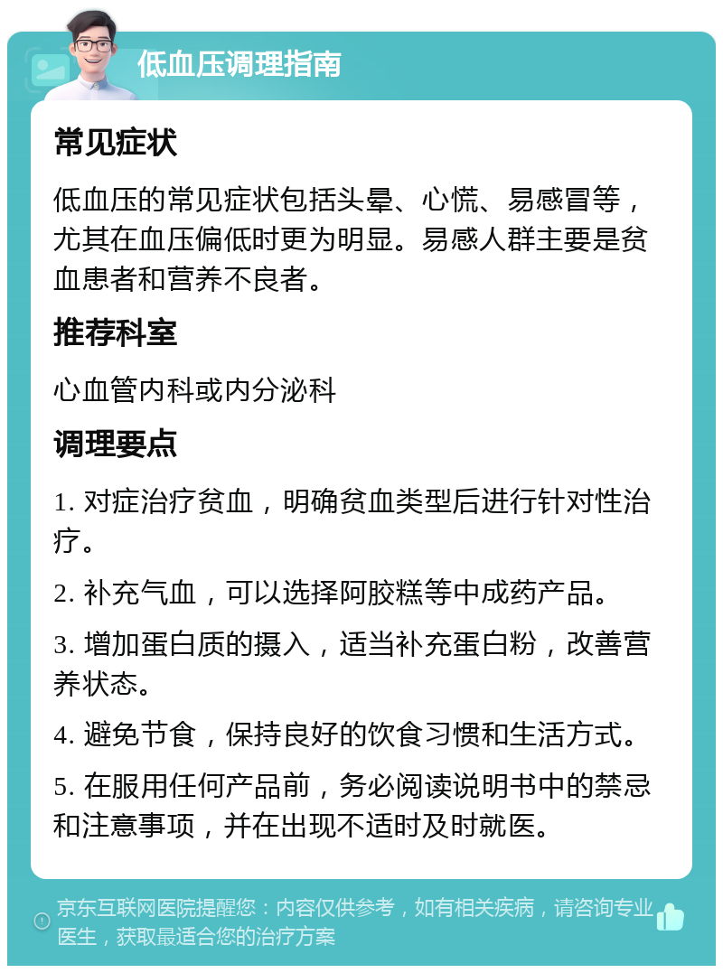 低血压调理指南 常见症状 低血压的常见症状包括头晕、心慌、易感冒等，尤其在血压偏低时更为明显。易感人群主要是贫血患者和营养不良者。 推荐科室 心血管内科或内分泌科 调理要点 1. 对症治疗贫血，明确贫血类型后进行针对性治疗。 2. 补充气血，可以选择阿胶糕等中成药产品。 3. 增加蛋白质的摄入，适当补充蛋白粉，改善营养状态。 4. 避免节食，保持良好的饮食习惯和生活方式。 5. 在服用任何产品前，务必阅读说明书中的禁忌和注意事项，并在出现不适时及时就医。