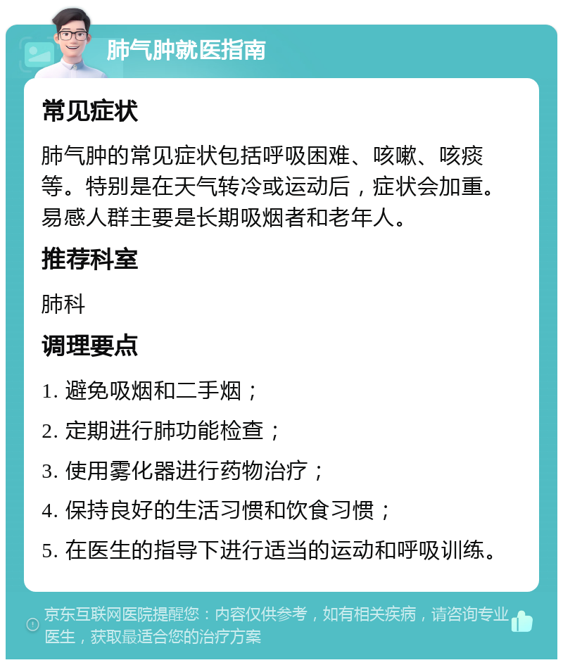 肺气肿就医指南 常见症状 肺气肿的常见症状包括呼吸困难、咳嗽、咳痰等。特别是在天气转冷或运动后，症状会加重。易感人群主要是长期吸烟者和老年人。 推荐科室 肺科 调理要点 1. 避免吸烟和二手烟； 2. 定期进行肺功能检查； 3. 使用雾化器进行药物治疗； 4. 保持良好的生活习惯和饮食习惯； 5. 在医生的指导下进行适当的运动和呼吸训练。