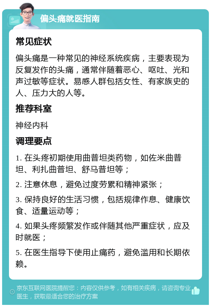 偏头痛就医指南 常见症状 偏头痛是一种常见的神经系统疾病，主要表现为反复发作的头痛，通常伴随着恶心、呕吐、光和声过敏等症状。易感人群包括女性、有家族史的人、压力大的人等。 推荐科室 神经内科 调理要点 1. 在头疼初期使用曲普坦类药物，如佐米曲普坦、利扎曲普坦、舒马普坦等； 2. 注意休息，避免过度劳累和精神紧张； 3. 保持良好的生活习惯，包括规律作息、健康饮食、适量运动等； 4. 如果头疼频繁发作或伴随其他严重症状，应及时就医； 5. 在医生指导下使用止痛药，避免滥用和长期依赖。