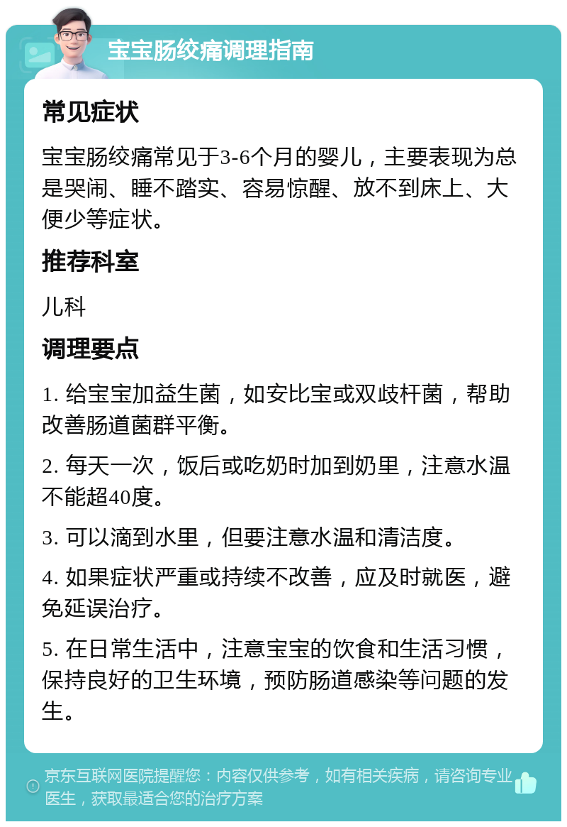 宝宝肠绞痛调理指南 常见症状 宝宝肠绞痛常见于3-6个月的婴儿，主要表现为总是哭闹、睡不踏实、容易惊醒、放不到床上、大便少等症状。 推荐科室 儿科 调理要点 1. 给宝宝加益生菌，如安比宝或双歧杆菌，帮助改善肠道菌群平衡。 2. 每天一次，饭后或吃奶时加到奶里，注意水温不能超40度。 3. 可以滴到水里，但要注意水温和清洁度。 4. 如果症状严重或持续不改善，应及时就医，避免延误治疗。 5. 在日常生活中，注意宝宝的饮食和生活习惯，保持良好的卫生环境，预防肠道感染等问题的发生。