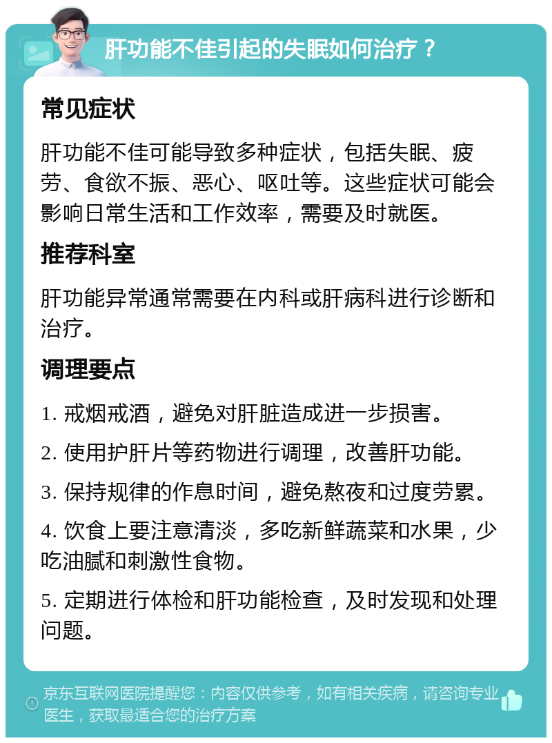 肝功能不佳引起的失眠如何治疗？ 常见症状 肝功能不佳可能导致多种症状，包括失眠、疲劳、食欲不振、恶心、呕吐等。这些症状可能会影响日常生活和工作效率，需要及时就医。 推荐科室 肝功能异常通常需要在内科或肝病科进行诊断和治疗。 调理要点 1. 戒烟戒酒，避免对肝脏造成进一步损害。 2. 使用护肝片等药物进行调理，改善肝功能。 3. 保持规律的作息时间，避免熬夜和过度劳累。 4. 饮食上要注意清淡，多吃新鲜蔬菜和水果，少吃油腻和刺激性食物。 5. 定期进行体检和肝功能检查，及时发现和处理问题。