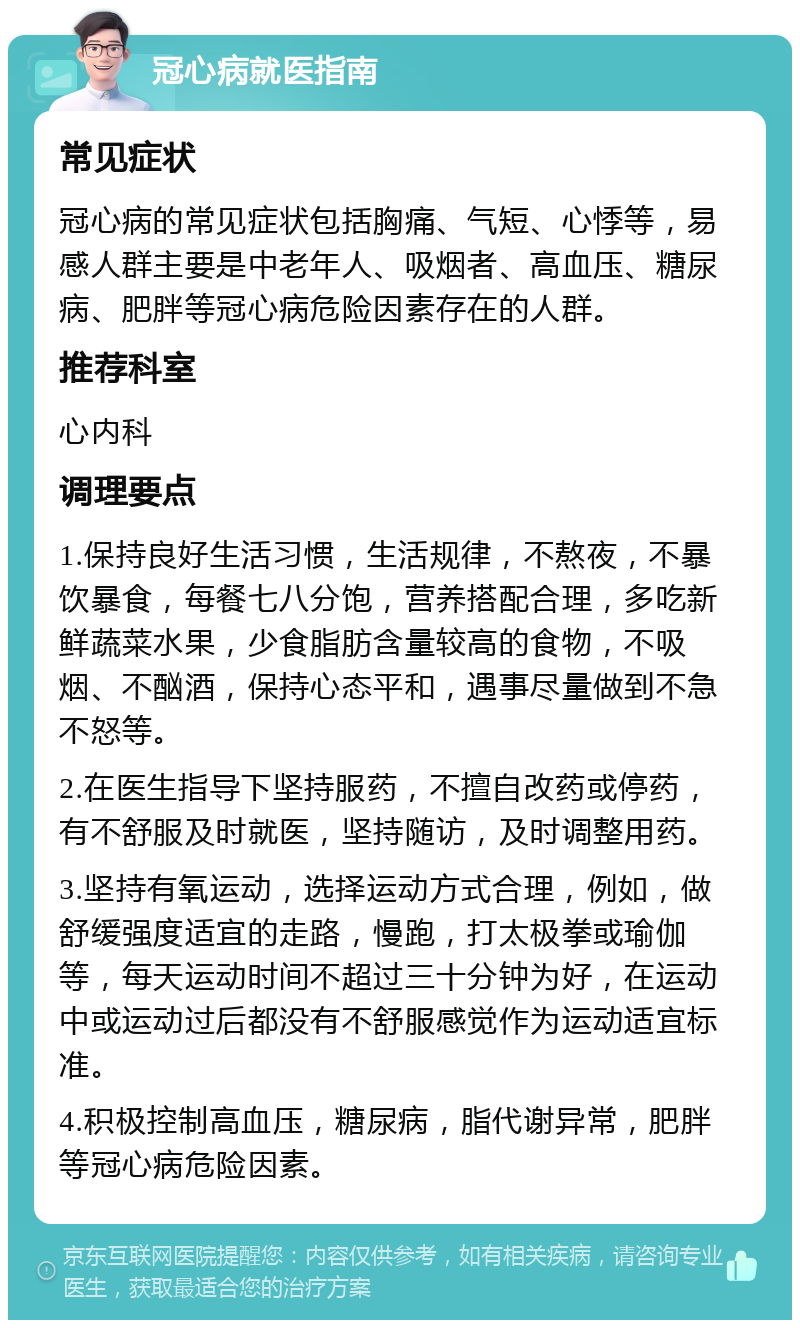 冠心病就医指南 常见症状 冠心病的常见症状包括胸痛、气短、心悸等，易感人群主要是中老年人、吸烟者、高血压、糖尿病、肥胖等冠心病危险因素存在的人群。 推荐科室 心内科 调理要点 1.保持良好生活习惯，生活规律，不熬夜，不暴饮暴食，每餐七八分饱，营养搭配合理，多吃新鲜蔬菜水果，少食脂肪含量较高的食物，不吸烟、不酗酒，保持心态平和，遇事尽量做到不急不怒等。 2.在医生指导下坚持服药，不擅自改药或停药，有不舒服及时就医，坚持随访，及时调整用药。 3.坚持有氧运动，选择运动方式合理，例如，做舒缓强度适宜的走路，慢跑，打太极拳或瑜伽等，每天运动时间不超过三十分钟为好，在运动中或运动过后都没有不舒服感觉作为运动适宜标准。 4.积极控制高血压，糖尿病，脂代谢异常，肥胖等冠心病危险因素。