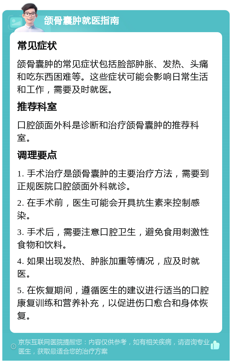 颌骨囊肿就医指南 常见症状 颌骨囊肿的常见症状包括脸部肿胀、发热、头痛和吃东西困难等。这些症状可能会影响日常生活和工作，需要及时就医。 推荐科室 口腔颌面外科是诊断和治疗颌骨囊肿的推荐科室。 调理要点 1. 手术治疗是颌骨囊肿的主要治疗方法，需要到正规医院口腔颌面外科就诊。 2. 在手术前，医生可能会开具抗生素来控制感染。 3. 手术后，需要注意口腔卫生，避免食用刺激性食物和饮料。 4. 如果出现发热、肿胀加重等情况，应及时就医。 5. 在恢复期间，遵循医生的建议进行适当的口腔康复训练和营养补充，以促进伤口愈合和身体恢复。