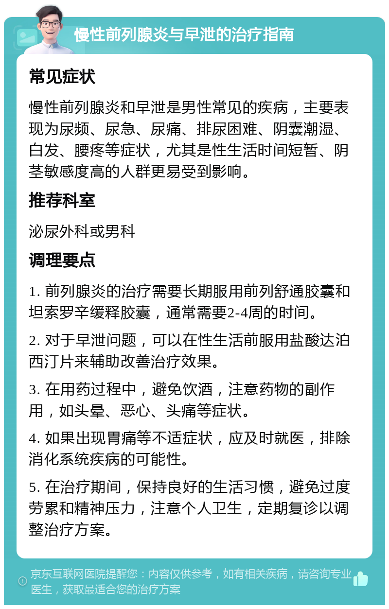 慢性前列腺炎与早泄的治疗指南 常见症状 慢性前列腺炎和早泄是男性常见的疾病，主要表现为尿频、尿急、尿痛、排尿困难、阴囊潮湿、白发、腰疼等症状，尤其是性生活时间短暂、阴茎敏感度高的人群更易受到影响。 推荐科室 泌尿外科或男科 调理要点 1. 前列腺炎的治疗需要长期服用前列舒通胶囊和坦索罗辛缓释胶囊，通常需要2-4周的时间。 2. 对于早泄问题，可以在性生活前服用盐酸达泊西汀片来辅助改善治疗效果。 3. 在用药过程中，避免饮酒，注意药物的副作用，如头晕、恶心、头痛等症状。 4. 如果出现胃痛等不适症状，应及时就医，排除消化系统疾病的可能性。 5. 在治疗期间，保持良好的生活习惯，避免过度劳累和精神压力，注意个人卫生，定期复诊以调整治疗方案。