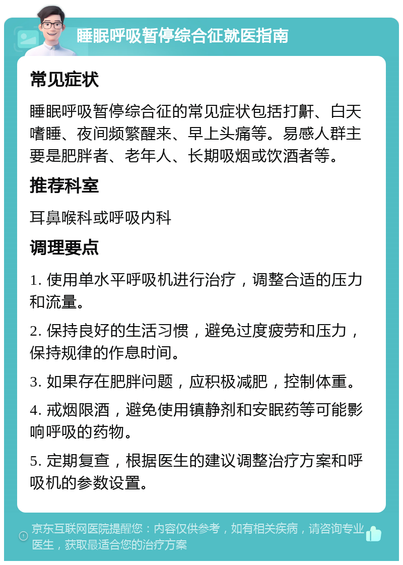 睡眠呼吸暂停综合征就医指南 常见症状 睡眠呼吸暂停综合征的常见症状包括打鼾、白天嗜睡、夜间频繁醒来、早上头痛等。易感人群主要是肥胖者、老年人、长期吸烟或饮酒者等。 推荐科室 耳鼻喉科或呼吸内科 调理要点 1. 使用单水平呼吸机进行治疗，调整合适的压力和流量。 2. 保持良好的生活习惯，避免过度疲劳和压力，保持规律的作息时间。 3. 如果存在肥胖问题，应积极减肥，控制体重。 4. 戒烟限酒，避免使用镇静剂和安眠药等可能影响呼吸的药物。 5. 定期复查，根据医生的建议调整治疗方案和呼吸机的参数设置。