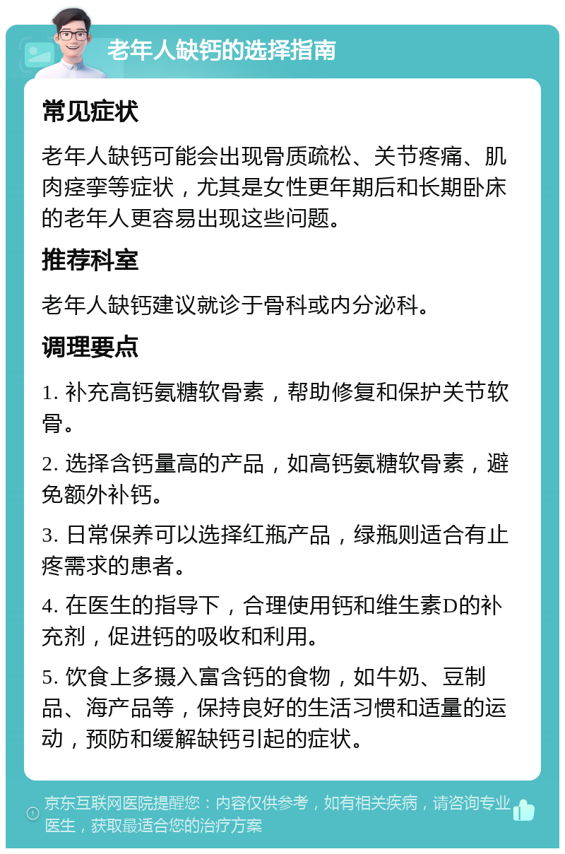 老年人缺钙的选择指南 常见症状 老年人缺钙可能会出现骨质疏松、关节疼痛、肌肉痉挛等症状，尤其是女性更年期后和长期卧床的老年人更容易出现这些问题。 推荐科室 老年人缺钙建议就诊于骨科或内分泌科。 调理要点 1. 补充高钙氨糖软骨素，帮助修复和保护关节软骨。 2. 选择含钙量高的产品，如高钙氨糖软骨素，避免额外补钙。 3. 日常保养可以选择红瓶产品，绿瓶则适合有止疼需求的患者。 4. 在医生的指导下，合理使用钙和维生素D的补充剂，促进钙的吸收和利用。 5. 饮食上多摄入富含钙的食物，如牛奶、豆制品、海产品等，保持良好的生活习惯和适量的运动，预防和缓解缺钙引起的症状。