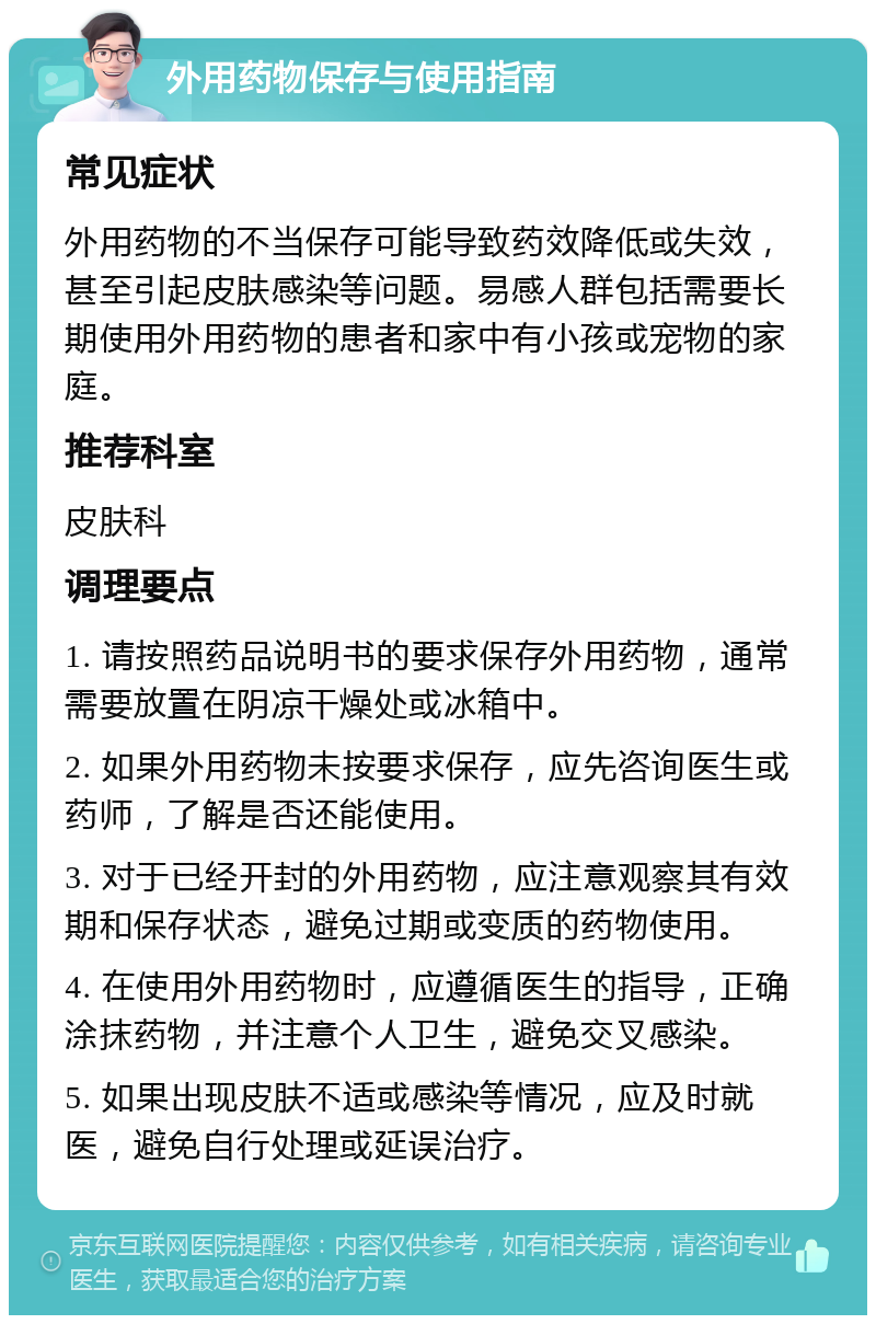 外用药物保存与使用指南 常见症状 外用药物的不当保存可能导致药效降低或失效，甚至引起皮肤感染等问题。易感人群包括需要长期使用外用药物的患者和家中有小孩或宠物的家庭。 推荐科室 皮肤科 调理要点 1. 请按照药品说明书的要求保存外用药物，通常需要放置在阴凉干燥处或冰箱中。 2. 如果外用药物未按要求保存，应先咨询医生或药师，了解是否还能使用。 3. 对于已经开封的外用药物，应注意观察其有效期和保存状态，避免过期或变质的药物使用。 4. 在使用外用药物时，应遵循医生的指导，正确涂抹药物，并注意个人卫生，避免交叉感染。 5. 如果出现皮肤不适或感染等情况，应及时就医，避免自行处理或延误治疗。