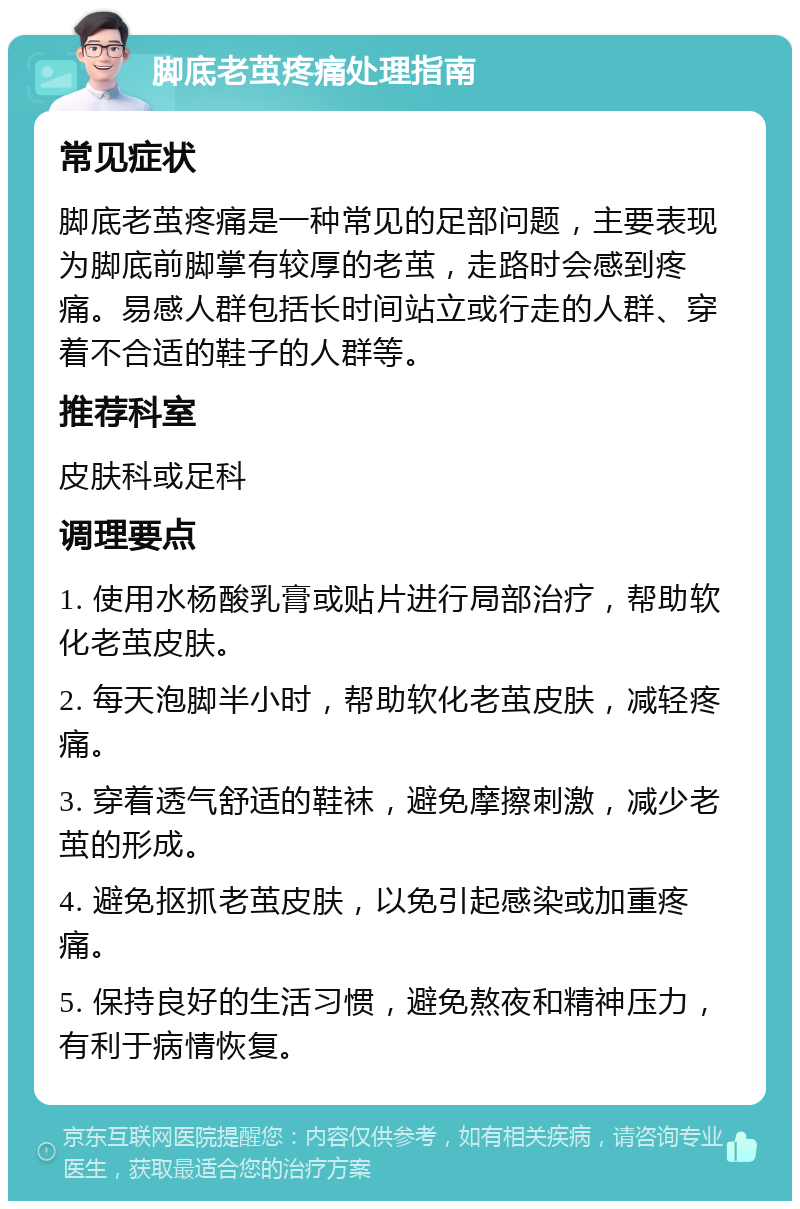 脚底老茧疼痛处理指南 常见症状 脚底老茧疼痛是一种常见的足部问题，主要表现为脚底前脚掌有较厚的老茧，走路时会感到疼痛。易感人群包括长时间站立或行走的人群、穿着不合适的鞋子的人群等。 推荐科室 皮肤科或足科 调理要点 1. 使用水杨酸乳膏或贴片进行局部治疗，帮助软化老茧皮肤。 2. 每天泡脚半小时，帮助软化老茧皮肤，减轻疼痛。 3. 穿着透气舒适的鞋袜，避免摩擦刺激，减少老茧的形成。 4. 避免抠抓老茧皮肤，以免引起感染或加重疼痛。 5. 保持良好的生活习惯，避免熬夜和精神压力，有利于病情恢复。