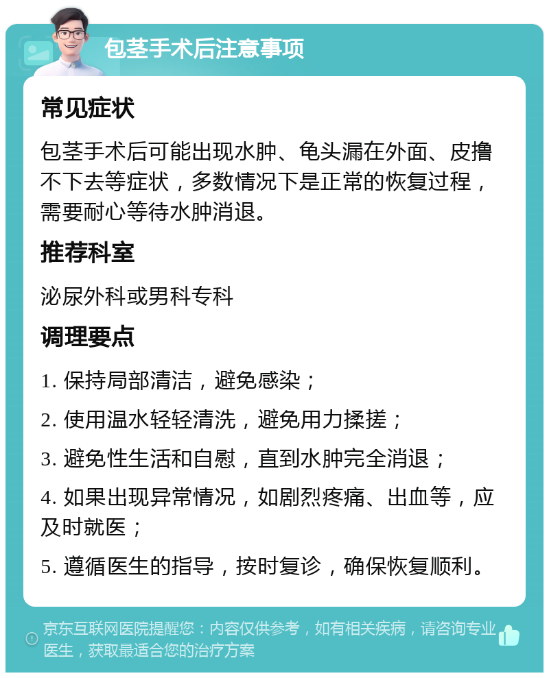 包茎手术后注意事项 常见症状 包茎手术后可能出现水肿、龟头漏在外面、皮撸不下去等症状，多数情况下是正常的恢复过程，需要耐心等待水肿消退。 推荐科室 泌尿外科或男科专科 调理要点 1. 保持局部清洁，避免感染； 2. 使用温水轻轻清洗，避免用力揉搓； 3. 避免性生活和自慰，直到水肿完全消退； 4. 如果出现异常情况，如剧烈疼痛、出血等，应及时就医； 5. 遵循医生的指导，按时复诊，确保恢复顺利。