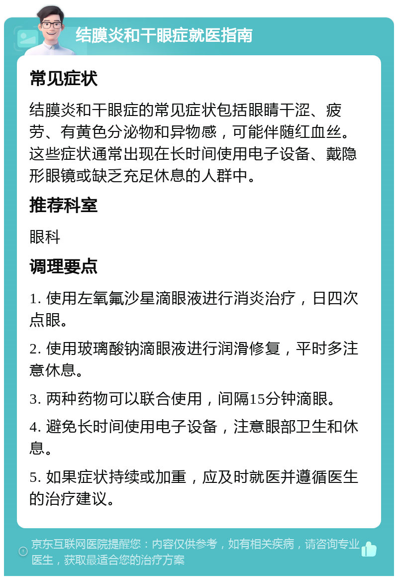 结膜炎和干眼症就医指南 常见症状 结膜炎和干眼症的常见症状包括眼睛干涩、疲劳、有黄色分泌物和异物感，可能伴随红血丝。这些症状通常出现在长时间使用电子设备、戴隐形眼镜或缺乏充足休息的人群中。 推荐科室 眼科 调理要点 1. 使用左氧氟沙星滴眼液进行消炎治疗，日四次点眼。 2. 使用玻璃酸钠滴眼液进行润滑修复，平时多注意休息。 3. 两种药物可以联合使用，间隔15分钟滴眼。 4. 避免长时间使用电子设备，注意眼部卫生和休息。 5. 如果症状持续或加重，应及时就医并遵循医生的治疗建议。