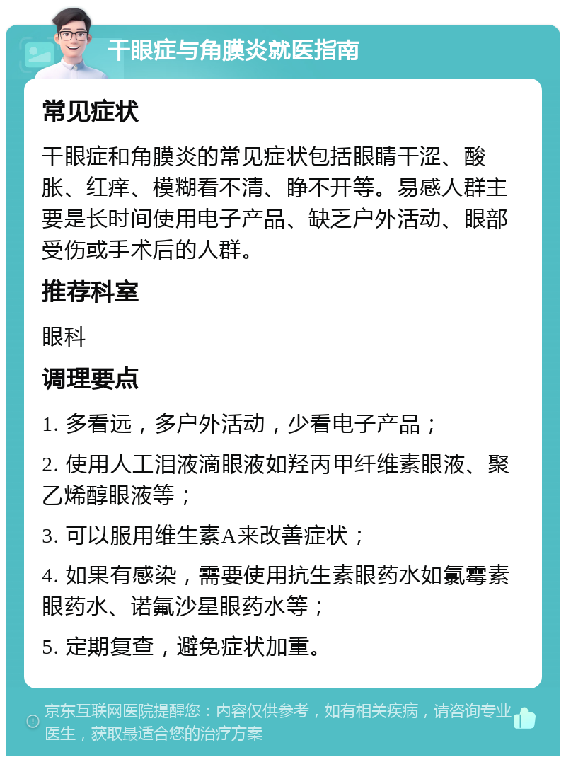 干眼症与角膜炎就医指南 常见症状 干眼症和角膜炎的常见症状包括眼睛干涩、酸胀、红痒、模糊看不清、睁不开等。易感人群主要是长时间使用电子产品、缺乏户外活动、眼部受伤或手术后的人群。 推荐科室 眼科 调理要点 1. 多看远，多户外活动，少看电子产品； 2. 使用人工泪液滴眼液如羟丙甲纤维素眼液、聚乙烯醇眼液等； 3. 可以服用维生素A来改善症状； 4. 如果有感染，需要使用抗生素眼药水如氯霉素眼药水、诺氟沙星眼药水等； 5. 定期复查，避免症状加重。