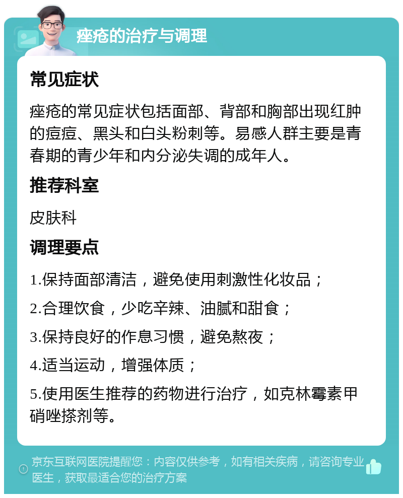 痤疮的治疗与调理 常见症状 痤疮的常见症状包括面部、背部和胸部出现红肿的痘痘、黑头和白头粉刺等。易感人群主要是青春期的青少年和内分泌失调的成年人。 推荐科室 皮肤科 调理要点 1.保持面部清洁，避免使用刺激性化妆品； 2.合理饮食，少吃辛辣、油腻和甜食； 3.保持良好的作息习惯，避免熬夜； 4.适当运动，增强体质； 5.使用医生推荐的药物进行治疗，如克林霉素甲硝唑搽剂等。