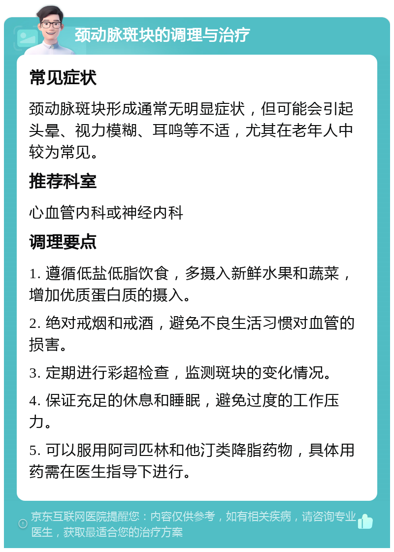 颈动脉斑块的调理与治疗 常见症状 颈动脉斑块形成通常无明显症状，但可能会引起头晕、视力模糊、耳鸣等不适，尤其在老年人中较为常见。 推荐科室 心血管内科或神经内科 调理要点 1. 遵循低盐低脂饮食，多摄入新鲜水果和蔬菜，增加优质蛋白质的摄入。 2. 绝对戒烟和戒酒，避免不良生活习惯对血管的损害。 3. 定期进行彩超检查，监测斑块的变化情况。 4. 保证充足的休息和睡眠，避免过度的工作压力。 5. 可以服用阿司匹林和他汀类降脂药物，具体用药需在医生指导下进行。