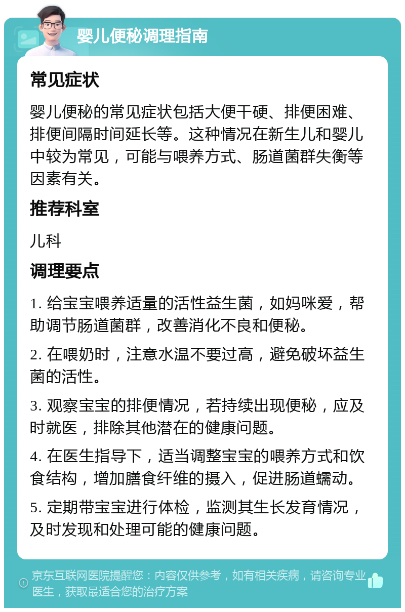 婴儿便秘调理指南 常见症状 婴儿便秘的常见症状包括大便干硬、排便困难、排便间隔时间延长等。这种情况在新生儿和婴儿中较为常见，可能与喂养方式、肠道菌群失衡等因素有关。 推荐科室 儿科 调理要点 1. 给宝宝喂养适量的活性益生菌，如妈咪爱，帮助调节肠道菌群，改善消化不良和便秘。 2. 在喂奶时，注意水温不要过高，避免破坏益生菌的活性。 3. 观察宝宝的排便情况，若持续出现便秘，应及时就医，排除其他潜在的健康问题。 4. 在医生指导下，适当调整宝宝的喂养方式和饮食结构，增加膳食纤维的摄入，促进肠道蠕动。 5. 定期带宝宝进行体检，监测其生长发育情况，及时发现和处理可能的健康问题。