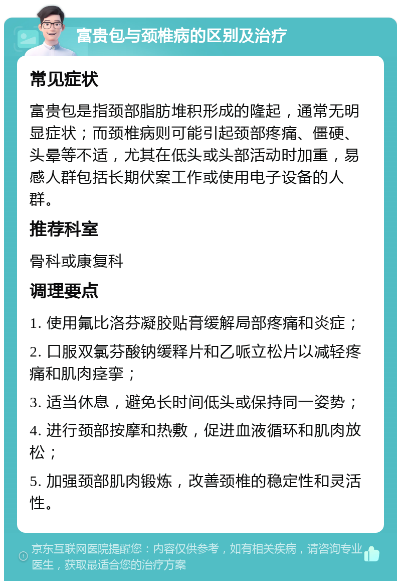 富贵包与颈椎病的区别及治疗 常见症状 富贵包是指颈部脂肪堆积形成的隆起，通常无明显症状；而颈椎病则可能引起颈部疼痛、僵硬、头晕等不适，尤其在低头或头部活动时加重，易感人群包括长期伏案工作或使用电子设备的人群。 推荐科室 骨科或康复科 调理要点 1. 使用氟比洛芬凝胶贴膏缓解局部疼痛和炎症； 2. 口服双氯芬酸钠缓释片和乙哌立松片以减轻疼痛和肌肉痉挛； 3. 适当休息，避免长时间低头或保持同一姿势； 4. 进行颈部按摩和热敷，促进血液循环和肌肉放松； 5. 加强颈部肌肉锻炼，改善颈椎的稳定性和灵活性。