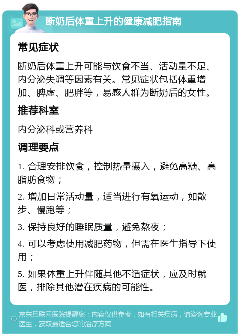 断奶后体重上升的健康减肥指南 常见症状 断奶后体重上升可能与饮食不当、活动量不足、内分泌失调等因素有关。常见症状包括体重增加、脾虚、肥胖等，易感人群为断奶后的女性。 推荐科室 内分泌科或营养科 调理要点 1. 合理安排饮食，控制热量摄入，避免高糖、高脂肪食物； 2. 增加日常活动量，适当进行有氧运动，如散步、慢跑等； 3. 保持良好的睡眠质量，避免熬夜； 4. 可以考虑使用减肥药物，但需在医生指导下使用； 5. 如果体重上升伴随其他不适症状，应及时就医，排除其他潜在疾病的可能性。