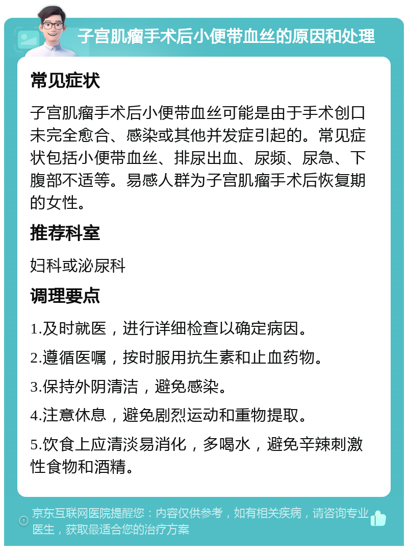 子宫肌瘤手术后小便带血丝的原因和处理 常见症状 子宫肌瘤手术后小便带血丝可能是由于手术创口未完全愈合、感染或其他并发症引起的。常见症状包括小便带血丝、排尿出血、尿频、尿急、下腹部不适等。易感人群为子宫肌瘤手术后恢复期的女性。 推荐科室 妇科或泌尿科 调理要点 1.及时就医，进行详细检查以确定病因。 2.遵循医嘱，按时服用抗生素和止血药物。 3.保持外阴清洁，避免感染。 4.注意休息，避免剧烈运动和重物提取。 5.饮食上应清淡易消化，多喝水，避免辛辣刺激性食物和酒精。