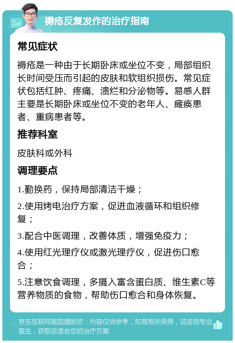 褥疮反复发作的治疗指南 常见症状 褥疮是一种由于长期卧床或坐位不变，局部组织长时间受压而引起的皮肤和软组织损伤。常见症状包括红肿、疼痛、溃烂和分泌物等。易感人群主要是长期卧床或坐位不变的老年人、瘫痪患者、重病患者等。 推荐科室 皮肤科或外科 调理要点 1.勤换药，保持局部清洁干燥； 2.使用烤电治疗方案，促进血液循环和组织修复； 3.配合中医调理，改善体质，增强免疫力； 4.使用红光理疗仪或激光理疗仪，促进伤口愈合； 5.注意饮食调理，多摄入富含蛋白质、维生素C等营养物质的食物，帮助伤口愈合和身体恢复。