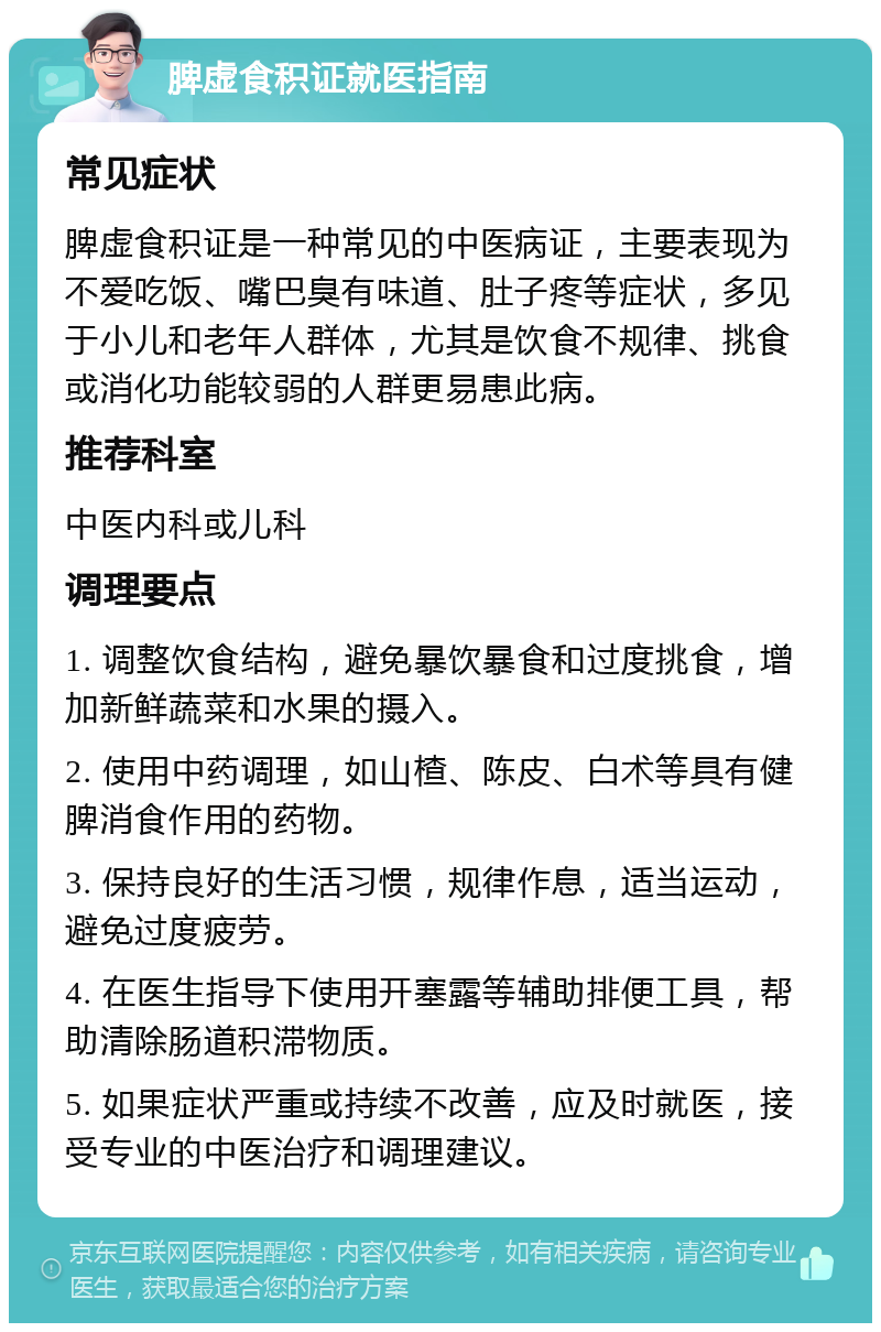 脾虚食积证就医指南 常见症状 脾虚食积证是一种常见的中医病证，主要表现为不爱吃饭、嘴巴臭有味道、肚子疼等症状，多见于小儿和老年人群体，尤其是饮食不规律、挑食或消化功能较弱的人群更易患此病。 推荐科室 中医内科或儿科 调理要点 1. 调整饮食结构，避免暴饮暴食和过度挑食，增加新鲜蔬菜和水果的摄入。 2. 使用中药调理，如山楂、陈皮、白术等具有健脾消食作用的药物。 3. 保持良好的生活习惯，规律作息，适当运动，避免过度疲劳。 4. 在医生指导下使用开塞露等辅助排便工具，帮助清除肠道积滞物质。 5. 如果症状严重或持续不改善，应及时就医，接受专业的中医治疗和调理建议。