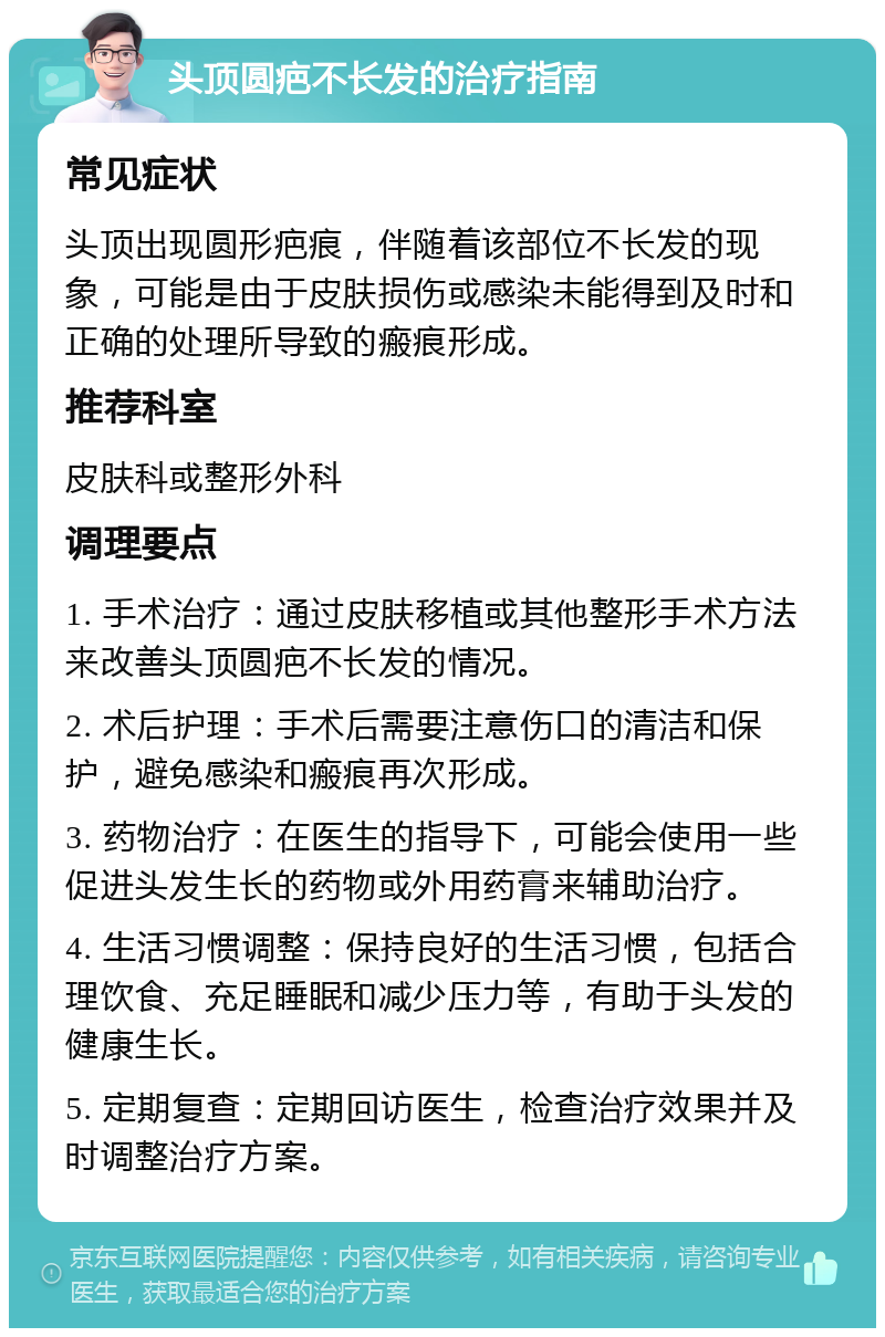 头顶圆疤不长发的治疗指南 常见症状 头顶出现圆形疤痕，伴随着该部位不长发的现象，可能是由于皮肤损伤或感染未能得到及时和正确的处理所导致的瘢痕形成。 推荐科室 皮肤科或整形外科 调理要点 1. 手术治疗：通过皮肤移植或其他整形手术方法来改善头顶圆疤不长发的情况。 2. 术后护理：手术后需要注意伤口的清洁和保护，避免感染和瘢痕再次形成。 3. 药物治疗：在医生的指导下，可能会使用一些促进头发生长的药物或外用药膏来辅助治疗。 4. 生活习惯调整：保持良好的生活习惯，包括合理饮食、充足睡眠和减少压力等，有助于头发的健康生长。 5. 定期复查：定期回访医生，检查治疗效果并及时调整治疗方案。